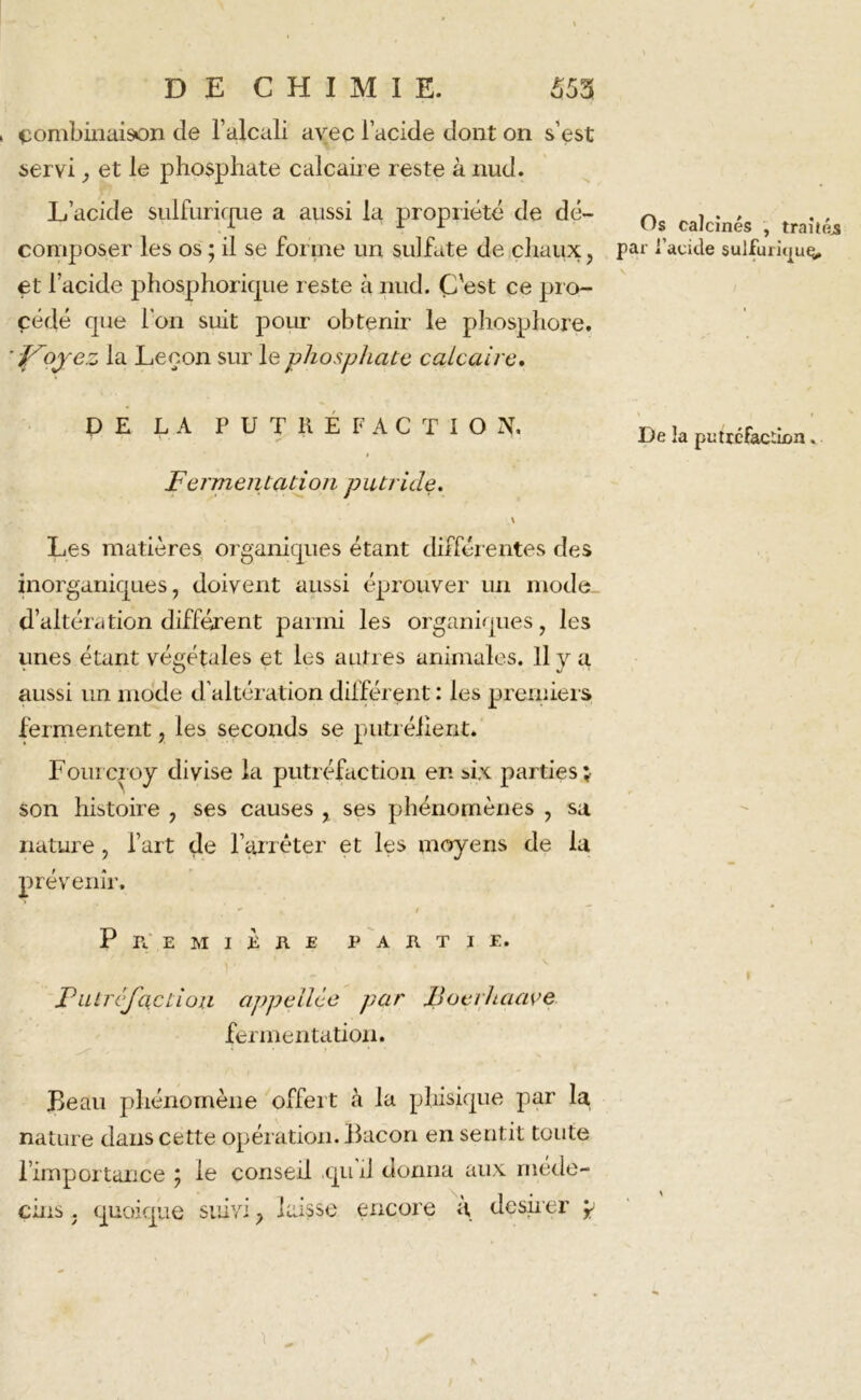 combinaison de l’alcali avec l’acide dont on s’est servi, et le phosphate calcaire reste à nud. L’acide siilfurique a aussi la propriété de dé- composer les os ; il se forme un sulfate de chaux, et l’acide phosphorique reste à nud. C'est ce pro- cédé que l’on suit pour obtenir le phosphore. ']Fioyez la Leçon sur le phosphate calcaire. PE LA PUTREFACTION, Fermentation putride. Les matières organiques étant différentes des inorganiques, doivent aussi éprouver un modo. d’altération différent parmi les organiques, les unes étant végétales et les autres animales. Il y a aussi un mode d’altération différent : les premiers fermentent, les seconds se putréfient. Foui ci oy divise la putréfaction en six parties; son histoire , ses causes , ses phénomènes , sa nature, l’art de l’arrêter et les moyens de la prévenir. P n E M I K R E PARTIE. Putréfaction appeilèe par JBocrhaave fermentation. Beau phénomène offert à la phisique par la nature dans cette opération. Bacon en sentit toute l’importance ; le conseil .qu’il donna aux méde- cins . quoique suivi, laisse encore à désirer p \ Os calcinés , traités par i’acule sulfurûjuç. De la putrcfacâon.