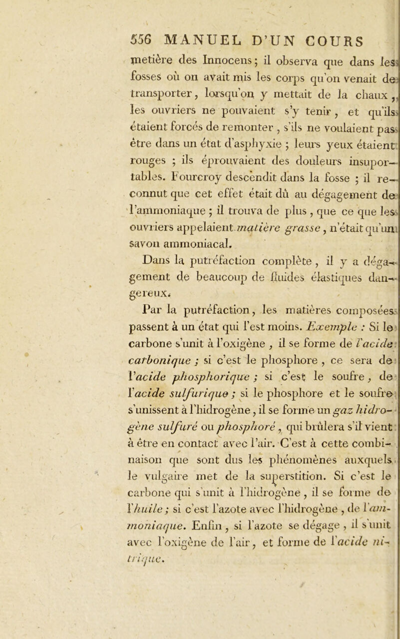 metière des Innocens ; il observa que dans les fosses ou on avait mis les corps qu’on venait de transporter, lorsqu’on y mettait de la chaux ,, les ouvriers ne pouvaient s’y tenir , et qu’ilss étaient forces de remonter , s ils ne voulaient pas être dans un état d’asphyxie ; leurs yeux étaient rouges ; ils éprouvaient des douleurs insupor— tables. Fourcroy descendit dans la fosse ; il re~ connut que cet effet était dû au dégagement de l’ammoniaque ; il trouva de plus , que ce que les ouvriers appelaient.matière grasse, n était qu’un savon ammoniacal. Dans la putréfaction complète , il y a déran- gement de beaucoup de fluides élastiques dan-^ gereux. Par la putréfaction, les matières composées passent à un état qui l’est moins. Exemple : Si le carbone s’unit à l’oxigène , il se forme de ïacide carbonique ; si c’est le phosphore , ce sera de Vacide phospborique ; si c’est le soufre, de Y acide sulfurique ; si le phosphore et le soufre s’unissent à l’hidrogène, il se forme un gaz hidro- gène sulfuré ou phosphore , qui brûlera s’il vient à être en contact avec l’air. C’est à cette combi- * naison que sont dus les phénomènes auxquels le vulgaire met de la superstition. Si c’est le carbone qui s’unit à l'hidrogène, il se forme de Y huile ; si c’est l’azote avec l’hidrogène , de Yam- moniaque. Enfin , si l’azote se dégage , il s unit avec l’oxigène de l’air, et forme de Y acide ni- trique.