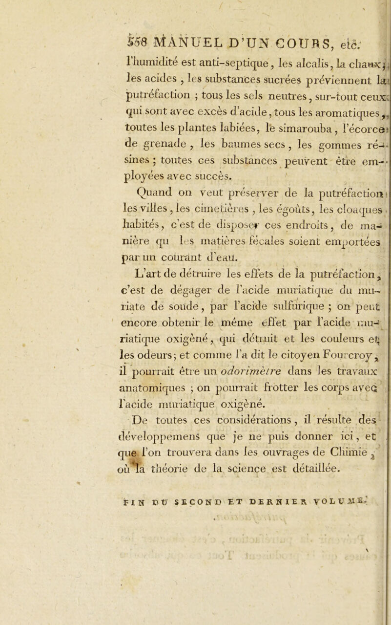 559 Manuel d’un coufls, etc; l’humidité est auti-septique, les alcalis, la cliaexjJ ies acides , les substances sucrées préviennent la putréfaction ; tous les sels neutres, sur-tout ceux qui sont avec excès d acide, tous les aromatiques toutes les plantes labiées, lé simarouba , l’écorce) de grenade , les baumes secs, les gommes ré—- sines ; toutes ces substances peuvent être em- ployées avec succès. Quand on veut préserver de la putréfaction! les villes , les cimetières , les égouts, les cloaques . habités, c’est de disposer ces endroits, de ma- nière qu 1 s matières fécales soient emportées par un courant d’eau. L’art de détruire les effets de la putréfaction ? c’est de dégager de l’acide muriatique du mu- riate de soude, par l’acide sulfurique ; on peut encore obtenir le même effet par l’acide mu- riatique oxigèné, qui détruit et les couleurs et} les odeurs; et comme l’a dit le citoyen Fourcroy > il pourrait être un odorîmètre dans les travaux anatomiques ; on pourrait frotter les corps avec l'acide muriatique oxigèné. De toutes ces considérations, il résulte des développemens que je ne puis donner ici, et que l’on trouvera dans les ouvrages de Chimie ^ où ta théorie de la science est détaillée. FIN nu SECOND ET DERNIER VOLUME.' !