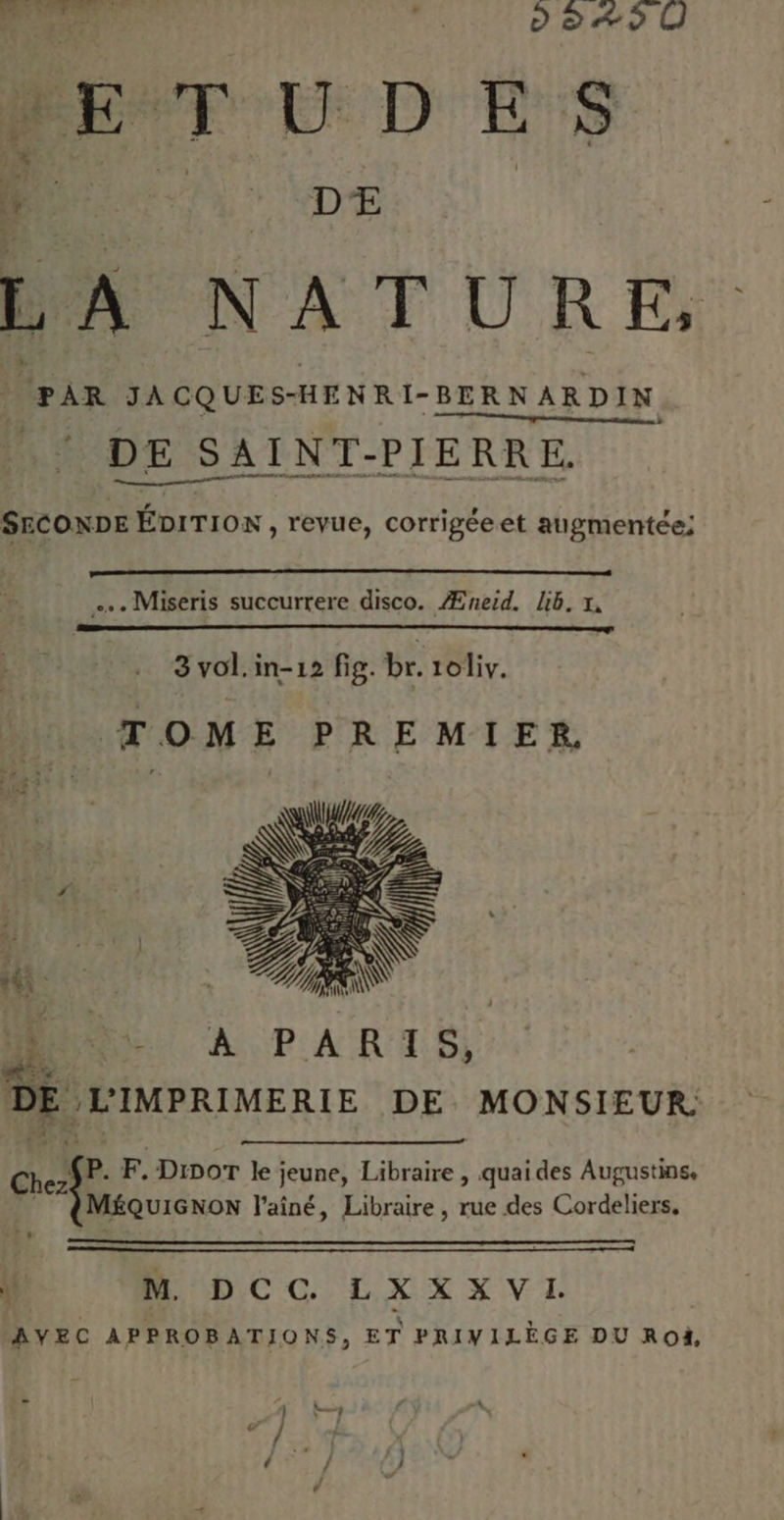 mer EE D ES ne. “4 DE (PAR JACQUES- HENRI- BERNARDIN DE SAINT- PIERRE, SECONDE Ébrrion , revue, corrigéeet augmentée; . Miseris succurrere disco. Æneid. lb. x, 3 vol. in-12 fig. br. 1oliv. TOME PREMIER. DR A PARIS, DE LIMPRIMERIE DE MONSIEUR Chez, CP. F.Dinor ke; jeune, Libraire , quai des Augustine, MÉQUIGNON l'aîné, Libraire, rue des Cordeliers, À! RDC C LXXX VI. AVEC APPROBATIONS, ET PRIVILÈGE DU Ro,