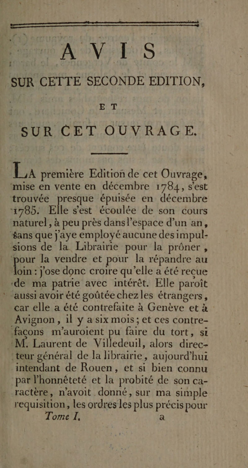 “ à rem me | SUR CETTE SECONDE EDITION, | ET SUR CET OUVRAGE. La première Edition de cet Ouvrage, mise en vente en décembre 1784, s'est trouvée presque épuisée en décembre 1785. Elle s'est écoulée de son cours naturel, à peu près dans l’espace d’un an, ‘ans que j'aye employé aucune des impul- sions de la Librairie pour la prôner , pour la vendre et pour la répandre au Kio : jose donc croire qu’elle a été recue ‘de ma patrie avec intérêt. Elle paroît ‘aussi avoir été goûtée chezles étrangers, car elle a été contrefaite à Genève et à Avignon, il y a six mois; et ces contre- façons m’auroient pu faire du tort, si 21M. Laurent de Villedeuil, alors direc- teur général de la librairie, aujourd’hui intendant de Rouen, et si bien connu par honnêteté et la probité de son ca- ractère, n’avoit donné, sur ma simple requisition, les ordres les plus précis pour Tome I, a