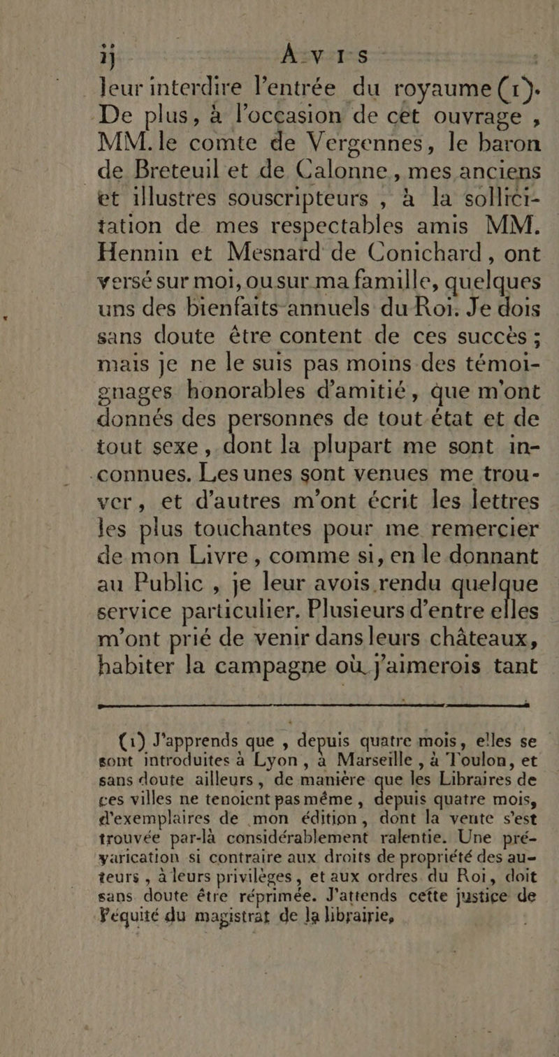 °°» i] AVIS. leur interdire l'entrée du royaume(r)}. De plus, à l’occasion de cet ouvrage , MM. le comte de Vergennes, le baron de Breteuil et de Calonne, mes anciens et illustres souscripteurs , à la sollrcr- tation de mes respectables amis MM. Hennin et Mesnard de Conichard , ont versé sur moi, ousur ma famille, quelques uns des bienfaits annuels du Roï. Je dois sans doute être content de ces succès ; mais Je ne le suis pas moins des témoi- gnages honorables d'amitié, que m'ont donnés des personnes de tout-état et de tout sexe, Le la plupart me sont in- connues. Les unes sont venues me trou- ver, et d’autres m'ont écrit les lettres les plus touchantes pour me remercier de mon Lavre, comme si, en le donnant au Public , je leur avois rendu quelque service particulier, Plusieurs d’entre elles m'ont prié de venir dans leurs châteaux, habiter la campagne où. J'aimerois tant (1) J'apprends que , depuis quatre mois, elles se sont introduites à Lyon, à Marseille , à Toulon, et sans doute ailleurs, de maniére que les Libraires de ces villes ne tenoient pasméme, depuis quatre mois, d'exemplaires de mon édition, dont la vente s’est trouvée par-là considérablement ralentie. Une pré- yarication si contraire aux droits de propriété des au teurs , à leurs privilèges, et aux ordres du Roi, doit sans doute être réprimée. J'attends cefte justice de Péquité du magistrat de Ja librairie,