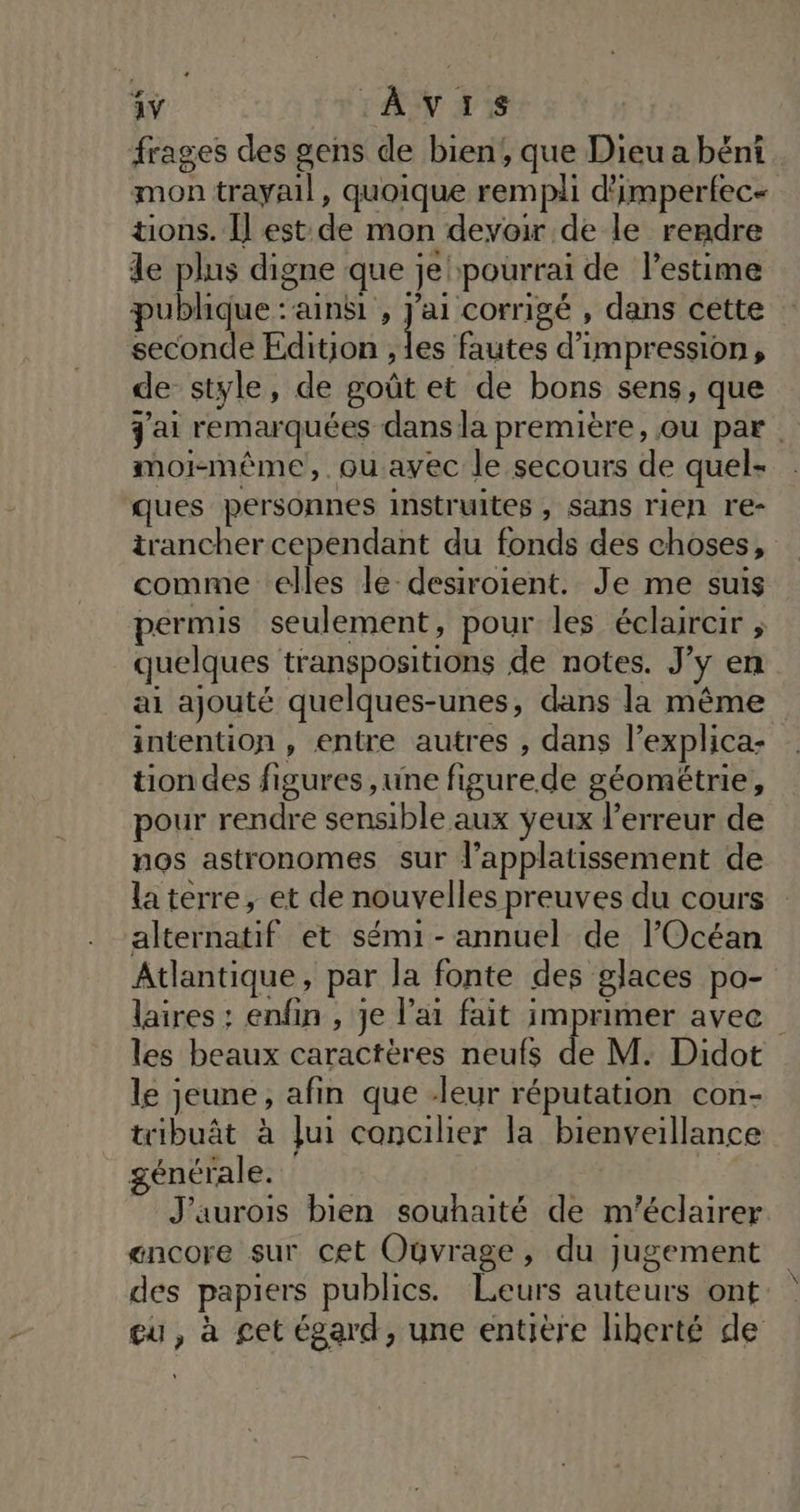frages des gens de bien, que Dieu a béni mon trayail, quoique rempli d'imperfec- tions. Î] est de mon devoir de le rendre de plus digne que je pourrai de l'estime publique : ainsi , hs corrigé , dans cette seconde Edition , les fautes d'impression, de style, de goût et de bons sens, que j'ai remarquées dans la première, ou par . moi-même, .ouavec le secours de quel- ques personnes instruites , sans rien re- trancher cependant du fonds des choses, comme elles le desiroient. Je me suis permis seulement, pour les éclaircir ; quelques transpositions de notes. J’y en ai ajouté quelques-unes, dans la même intention, entre autres , dans l’explica- tion des figures ,une figurede géométrie, pour rendre sensible aux yeux l'erreur de nos astronomes sur l’applatissement de la terre, et de nouvelles preuves du cours alternatif et sémi- annuel de l'Océan Atlantique, par la fonte des glaces po- laires ; enfin , je l'ai fait imprimer avec les beaux caractères neufs de M. Didot le jeune, afin que leur réputation con- tribuât à Jui concilier la bienveillance générale. | J’aurois bien souhaité de m'éclairer encore sur cet Ouvrage, du jugement des papiers publics. Leurs auteurs ont eu, à get égard, une entière liberté de