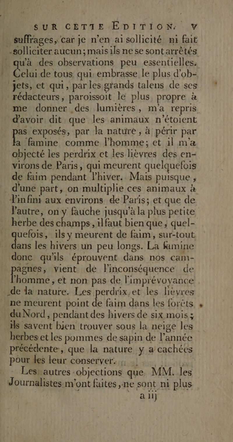suffrages, car je n’en ai sollicité ni fait solliciter aucun; maisils ne se sont arrêtés qu'à des observations peu essentielles. Celui de tous qui, embrasse le plus d’ob- jets, et qui, par les grands talens de ses rédacteurs , paroïssoit le plus. propre à me donner des lumières, m'a repris d'avoir. dit que les animaux n'étoient y exposés, par la nature, à périr par a famine comme l’homme; et 1l m'a objecté les perdrix ct les lièvres des en- virons de Paris, qui meurent quelquefois de faim pendant lhiver. Mais puisque , d’une part, on multiphie ces animaux à Pin fini aux environs de Paris; et que de Pautre, on y fauche jusqu’à la plus petite herbe des champs, il faut bien que ; quel- Sr ils y meurent de faim, sur-tout ans les hivers un peu longs. La famine donc qu'ils éprouvent dans nos cam- agnes, vient de linconséquence de homme , et non pas de limprévoyance -de la nature. Les perdrix,et les lèvres ne meurent point de faim dans les forêts du Nord , pendant des hivers de six mois; ils savent bjen trouver sous la neige les herbes et les pommes de sapin de l’année précédente, que la nature y a cachées pour des leur conserver, 1 Lesrautres :objections que, MM. les Journalistes m'ont faites ,ne sont ni plus | 8H)