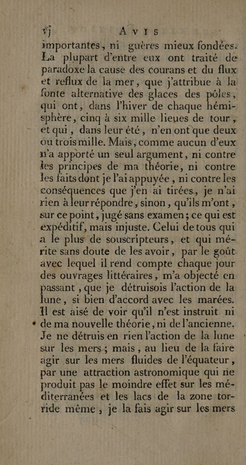 Ÿ] | AVIS | importantes, ni guères mieux fondées: La plupart d’entre eux ont traité de paradoxe la cause des courans et du flux et reflux de la mer, que j'attribue à la fonte alternative des glaces des pôles, qui ont, dans l'hiver de chaque er sphère, cinq à six mille lieues de tour, etqui, dans leurété, n’en ont que deux ou trois mille. Mais, comme aucun d’eux d'a apporté un seul argument, ni contre les principes de ma théorie, ni contre les faits dent je ’ai appuyée , ni contre les conséquences que j'en ai tirées, je n'ai rien à leurrépondre, sinon, qu'ils m'ont , sur ce point, jugé sans examen ; Ce qui est a le plus de souscripteurs, et qui mé- rite sans doute de les avoir, par le goût avec lequel il rend compte chaque jour des ouvrages littéraires, m’a objecté en passant , que je détruisois action de la lune, si bien d'accord avec les marées. Il est aisé de voir qu’il n’est instruit ni de ma nouvelle théorie, m de l’ancienne. Je ne détruis én rien l’action de la lune sur les mers; mais, au lieu de la faire agir sur les mers fluides de l'équateur ÿ par une attraction astronomique qui ne produit pas le moindre effet sur les mé- diterranées et les lacs de la zone tor- ride même, je la fais agir sur les mers