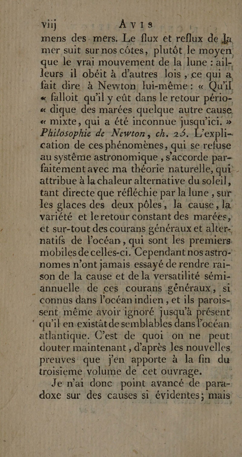 - je. mens des-mers. Le flux et reflux de Ja mer suit sur nos côtes, plutôt le moyen que le vrai mouvement de la lune : ail- leurs il obéit à d’autres lois , ce qui a fait dire à Newton lui-même: « Qu'il « falloit qu'il y eût dans le retour pério- « dique des marées quelque autre cause « mixte, qui a été inconnue jusqu'ici. » Philosophie de Newton, ch. 25. L'expli- cation de ces phénomènes, qui se refuse au systême astronomique , s’accorde par- attribue à la chaleur alternative du soleil, les olaces des deux pôles, la cause, la variété et leretour constant des marées, et sur-tout des courans généraux et alter. natifs de l'océan, qui sont les premiers. nomes n’ont jamais essayé de rendre rai- son de la cause et de la versatilité sémi- connus dans l’océanindien , et ils parois- sent. même avoir ignoré jusqu'à présent qu'il en.existät de semblables dans locéan atlantique. C’est de quoi on ne peut douter maintenant , d’après les nouvelles preuves que jen apporte à la fin du troisieme volume de cet ouvrage. \