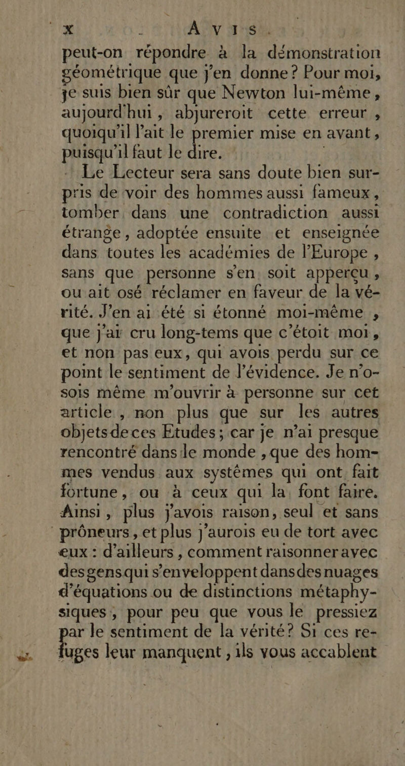 11% 1 AVIS peut-on répondre à la démonstration éométrique que j'en donne ? Pour moi, je suis bien sûr que Newton lui-même, aujourd'hui , abjureroit cette erreur , quoiqu'il l'ait le premier mise en avant, puisqu'il faut le dire. Le Lecteur sera sans doute bien sur- pris de voir des hommes aussi fameux, tomber dans une contradiction aussi étrange , adoptée ensuite et enseignée dans toutes les académies de l'Europe , sans que personne sen. soit apperçu , ou ait osé réclamer en faveur de la vé- rité. J’en ai été si étonné moi-même , que j'ar cru long-tems que c’étoit moi, et non pas eux, qui avois perdu sur ce point le sentiment de l’évidence. Je n'o- sois même m'ouvrir à personne sur Cet article , non plus que sur les autres objetsdeces Etudes ; car je n’ai presque rencontré dans le monde , que des hom- mes vendus aux systêémes qui ont, fait fortune , ou à ceux qui la, font faire. Ainsi, plus javois raison, seul et sans ‘prôneurs, et plus j’aurois eu de tort avec eux : d’ailleurs , comment raisonner avec des gensqui s’enveloppent dansdesnuages d'équations ou de distinctions métaphy- siques, pour peu que vous le pressiez ar le sentiment de la vérité? Si ces re- Hé leur manquent , 1ls vous accablent