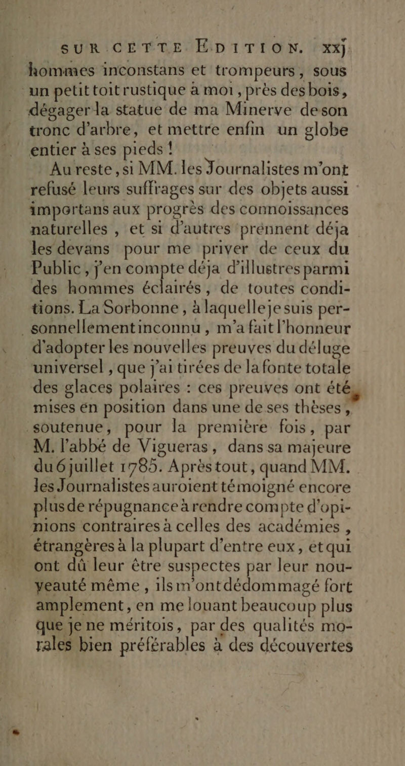 hommes inconstans et trompeurs, sous ‘un petit toit rustique à mot, près des bois, dégager la statue de ma Minerve deson tronc d'arbre, et mettre enfin un globe entier à ses pieds ! Aureste,si MM. les Journalistes m'ont refusé leurs suffrages sur des objets aussi : impartans aux progrès des connoissances naturelles , et si d’autres ‘prénnent déja les devans pour me priver de ceux du Public , jen compte déja d'illustres parmi des hommes éclairés, de toutes condi- tions. La Sorbonne , à laquelleje suis per- _sonnellémentinconnu , m'a fait l'honneur d'adopter les nouvelles preuves du déluge universel , que j'ai tirées de la fonte totale des glaces polaires : ces preuves ont été mises én position dans une de ses thèses, soutenue, pour la première fois, par M. l'abbé de Vigueras, dans sa majeure du 6 juillet 1785. Aprèstout, quand MM. les Journalistes auroient témoigné encore plus de répugnance à rendre compte d'opi- mions contraires à celles des académies , étrangères à la plupart d’entre eux, et qui ont dû leur être suspectes par leur nou- yeauté même , 1lsm'ontdédommagé fort amplement , en me louant beaucoup plus que je ne méritois, par des qualités mo- rales bien préférables à des découvertes