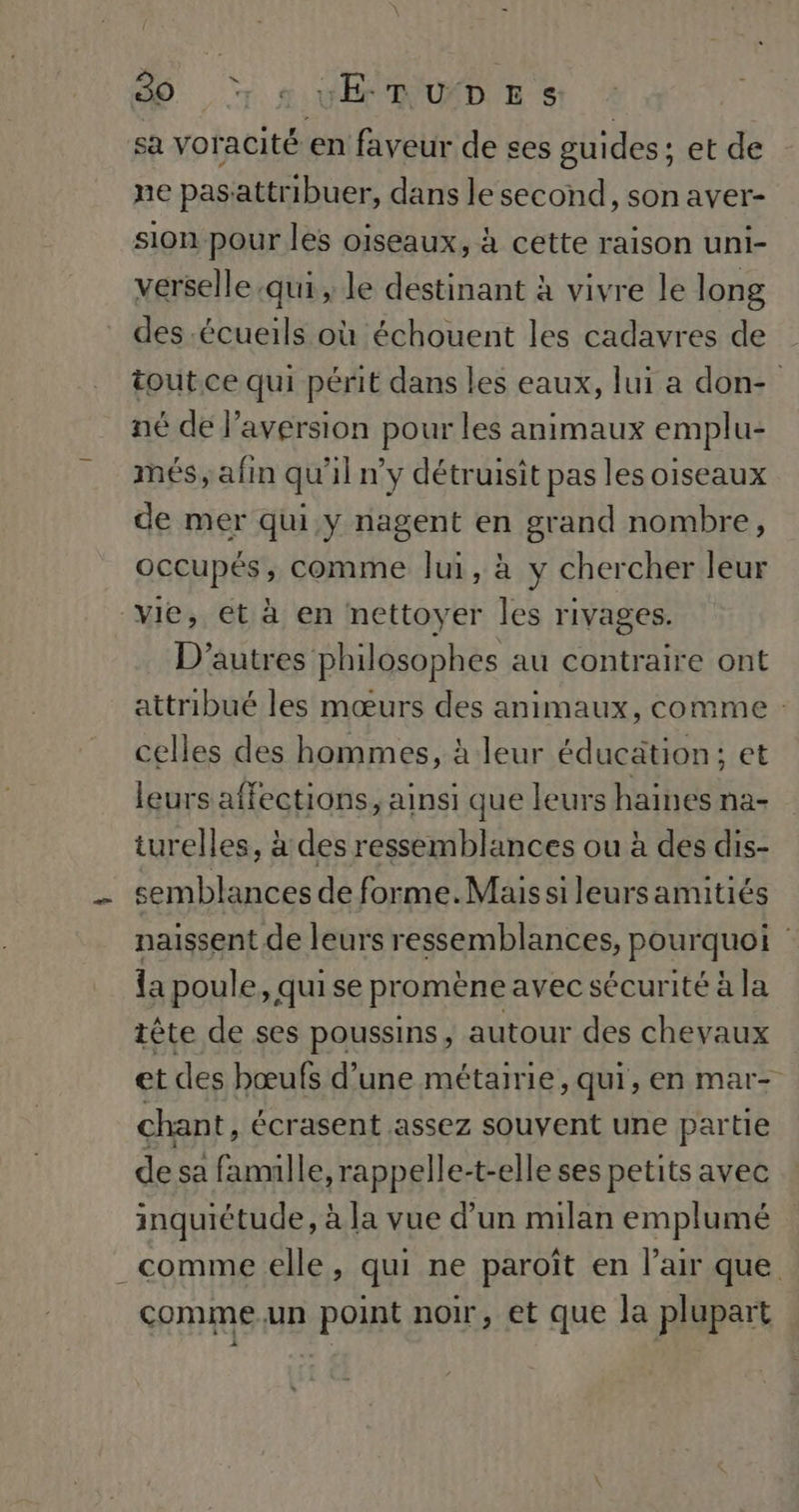 D rs vERUDES sa voracité en faveur de ses guides; et de ne pasattribuer, dans le second, son aver- sion pour les oiseaux, à cette raison uni- verselle qui, le destinant à vivre le long des .écueils où échouent les cadavres de tout. ce qui périt dans les eaux, lui a don- né de l’aversion pour les animaux emplu- més; afin qu'il n'y détruisit pas les oiseaux de mer qui y nagent en grand nombre, occupés, comme lui, à y chercher leur vie, et à en nettoyer les rivages. D’autres philosophes au contraire ont attribué les mœurs des animaux, comme : celles des hommes, à leur éducation: et leurs affections, ainsi que leurs haines na- turelles, à des ressemblances ou à des dis- semblances de forme.Maus si leurs amitiés naissent de leurs ressemblances, pour quoi la poule, quise pr omène avec sécur itéàla tête de ses poussins, autour des chevaux et des bœufs d’une métairie, qui, en mar- chant, écrasent assez souvent une partie de sa famille, rappelle-t-elle ses petits avec inquiétude, à la vue d’un milan emplumé comme elle, qui ne paroît en l’air que comme.un point noir, et que la plupart