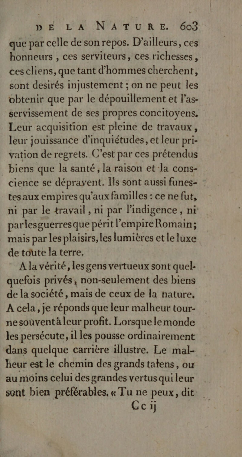que par celle de son repos. D'ailleurs, ces honneurs , ces serviteurs, ces richesses, ces cliens, que tant d'hommes cherchent, sont desirés injustement ; on ne peut les obtenir que par le dépouillement et l’as- servissement de ses propres concitoyens, Leur acquisition est pleine de travaux, leur jouissance d’inquiétudes, et leur pri- vation de regrets. C’est par ces prétendus biens que la santé, la raison et la cons- cience se dépravent. Ils sont aussi funes- tes aux empires qu'aux familles : ce ne fut, ni par le travail, ni par l'indigence, ni parlesguerresque périt l’'empireRomain; mais par les plaisirs, les lumières et le luxe de toute la terre. À la vérité, les gens vertueux sont quel- quefois privés, non-seulement des biens de la société, mais de ceux de la nature, À cela, je réponds que leur malheur tour- ne soûvent à leur profit. Lorsque le monde les persécute, il les pousse ordinairement dans quelque carrière illustre. Le mal- heur est le chemin des grands tatens, ou au moins celui des grandes vertus qui leur sont bien préférables, « Tu ne peux, dit Ceci