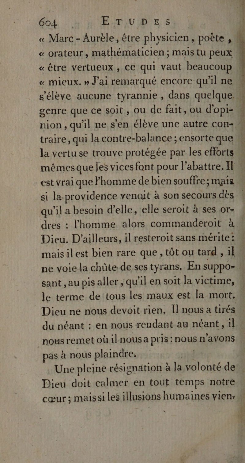 « Marc - Aurèle, être physicien, poëte , « orateur, mathématicien; mais tu peux « être vertueux , ce qui vaut beaucoup « mieux. » J'ai remarqué encore qu’il ne s'élève aucune tyrannie , dans quelque genre que ce soit, ou de fait, ou d'opi= nion, qu'il ne s’en élève une autre con « traire, qui la contre-balance ; ensorte que la vertu se trouve protégée par les efforts mêmes que les vices font pour abattre. Il est vrai que l'homme de bien souffre; mais si la. providence venait à son secours dès qu’il a besoin d'elle, elle seroit à ses or- dres : l'homme alors commanderoit à Dieu. D'ailleurs, il resteroit sans mérite: maisilest bien rare que, tôt ou tard , il. ne voie la chüte de ses tyrans. En suppo- sant , au pis aller , qu’il en soit la victime, le terme de tous les maux est la mort, Dieu ne nous devoit rien, Il nous a tirés du néant : en nous rendant au néant, il nous remet où il nous a pris : nous n’avons pas à nous plaindre. Une pleine résignation à là volonté de Dieu doit fe en tout temps notre cœur ; mais si les illusions humaines vien: x