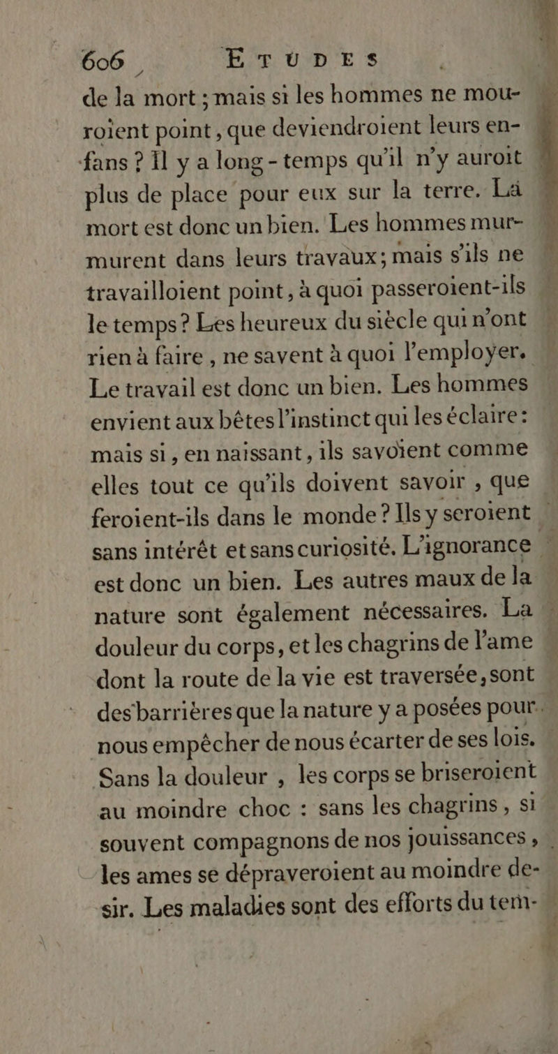 de la mort ; mais si les hommes ne mou- roient point , que deviendroient leurs en- fans : ? Il y a long -temps qu Al n’y auroit plus de place pour eux sur la terre. La mort est donc un bien. Les hommes mur- murent dans leurs travaux; mais s'ils ne travailloient point, à quoi passeroient-ils le temps! ? Les heureux du siècle qui n'ont Le travail est donc un bien. Les hommes envient aux bêtes l'instinct qui les éclaire: mais si, en naissant , ils savotent comme elles tout ce qu'ils doivent savoir , que feroient-ils dans le monde ? Ils y seroient dont la route de la vie est traversée, sont nous empêcher de nous écarter de ses lois. Sans la douleur , les corps se briseroient au moindre choc : sans les chagrins , si les ames se dépraveroient au moindre de- dE +6 ZX SU 4e Rep