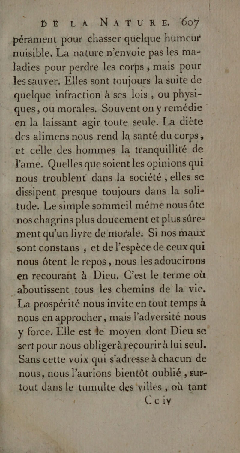 pérament pour chasser quelque humeur nuisible, La nature n’envoie pas les ma- ladies pour perdre les corps ; mais pour les sauver. Elles sont toujours la suite de quelque infraction à ses lois , ou physi- ques, ou morales. Souvent on ÿ remédie en la laissant agir toute seule. La diète des alimens nous rend la santé du corps; et celle des hommes la tranquillité de l'ame. Quelles que soient les opinions qui nous troublent dans la société , elles se dissipent presque toujours dans la soli- tude. Le simple sommeil même nous Ôte nos chagrins plus doucement et plus sûre- ment qu'un livre de morale, Si nos maux sont constans ; et de l’espèce de ceux qui nous Ôtent le repos, nous les adoucirons en recourant à Dieu. C’est le terme où _aboutissent tous les chemins de la vie. La prospérité nous invite en tout temps à nous en approcher, mais l’adversité nous y force. Elle est le moyen dont Dieu se sert pour nous obliger àrecourir à lui seul. Sans cette voix qui s'adresse à chacun de nous, nous l’aurions bientôt oublié , sur- tout dans le tumulte des villes , où tant | Ccivy
