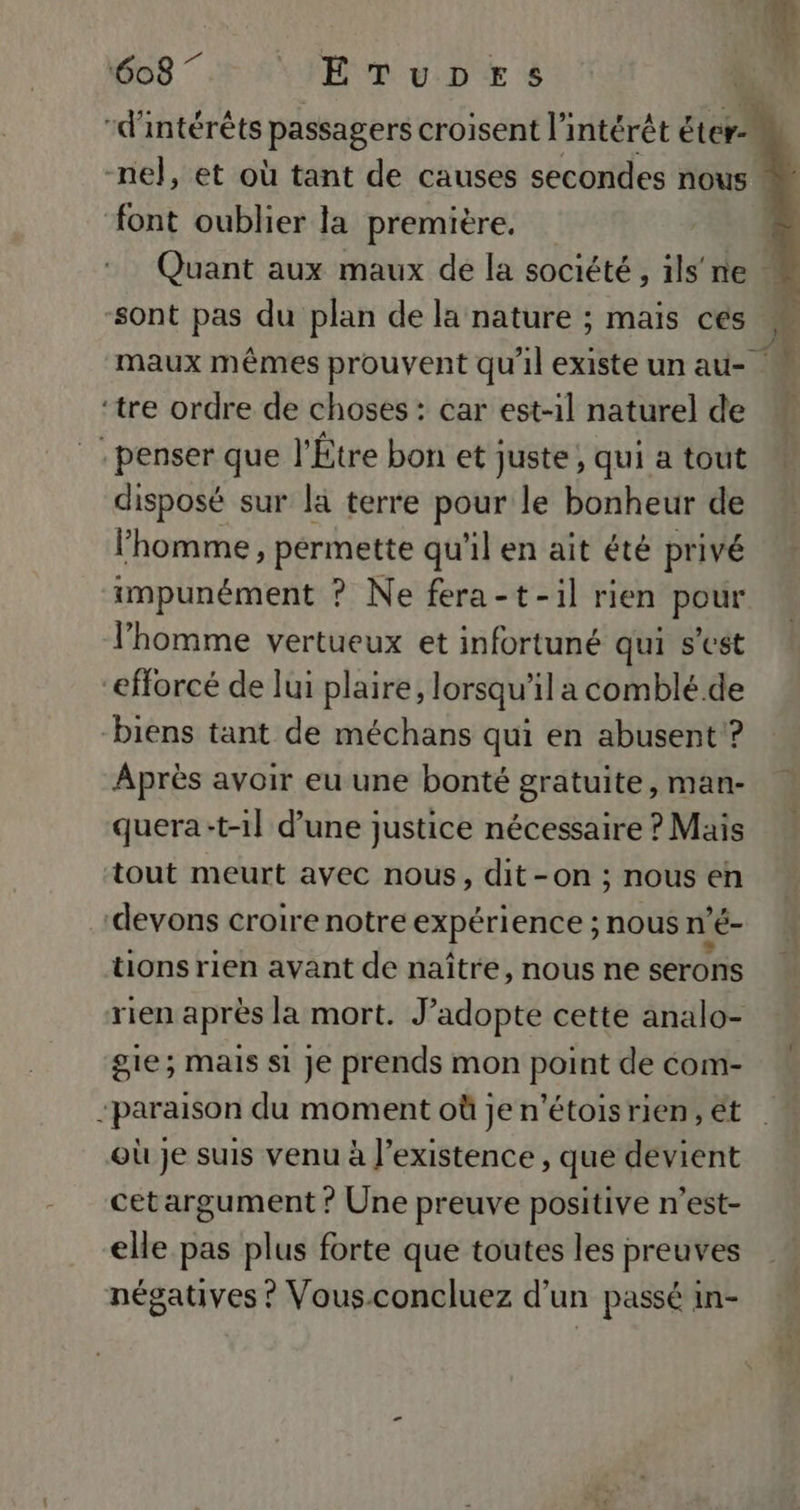 font oublier la première. Quant aux maux de la société, ils'ne ‘sont pas du plan de la nature ; mais cés maux mêmes prouvent qu'il existe un au- ‘tre ordre de choses : car est-1l naturel de - penser que l'Étre bon et juste , qui a tout disposé sur la terre pour le bonheur de l’homme, permette qu'il en ait été privé impunément ? Ne fera-t-il rien pour l’homme vertueux et infortuné qui s’est “efforcé de lui plaire, lorsqu'il a comblé. de biens tant de méchans qui en abusent? Après avoir eu une bonté gratuite, man- quera:t-1] d’une justice nécessaire ? Mais tout meurt avec nous, dit-on ; nous en devons croire notre expérience ; nous n a tions rien avant de naître, nous ne serons rien après la mort. J’adopte cette analo- sie; Mais si Je prends mon point de com- -paraison du moment où je n’étois rien, ét où je suis venu à l'existence , que devient cet argument ? Une preuve positive n’est- elle pas plus forte que toutes les preuves négatives ? Vous.concluez d’un passé in- 1