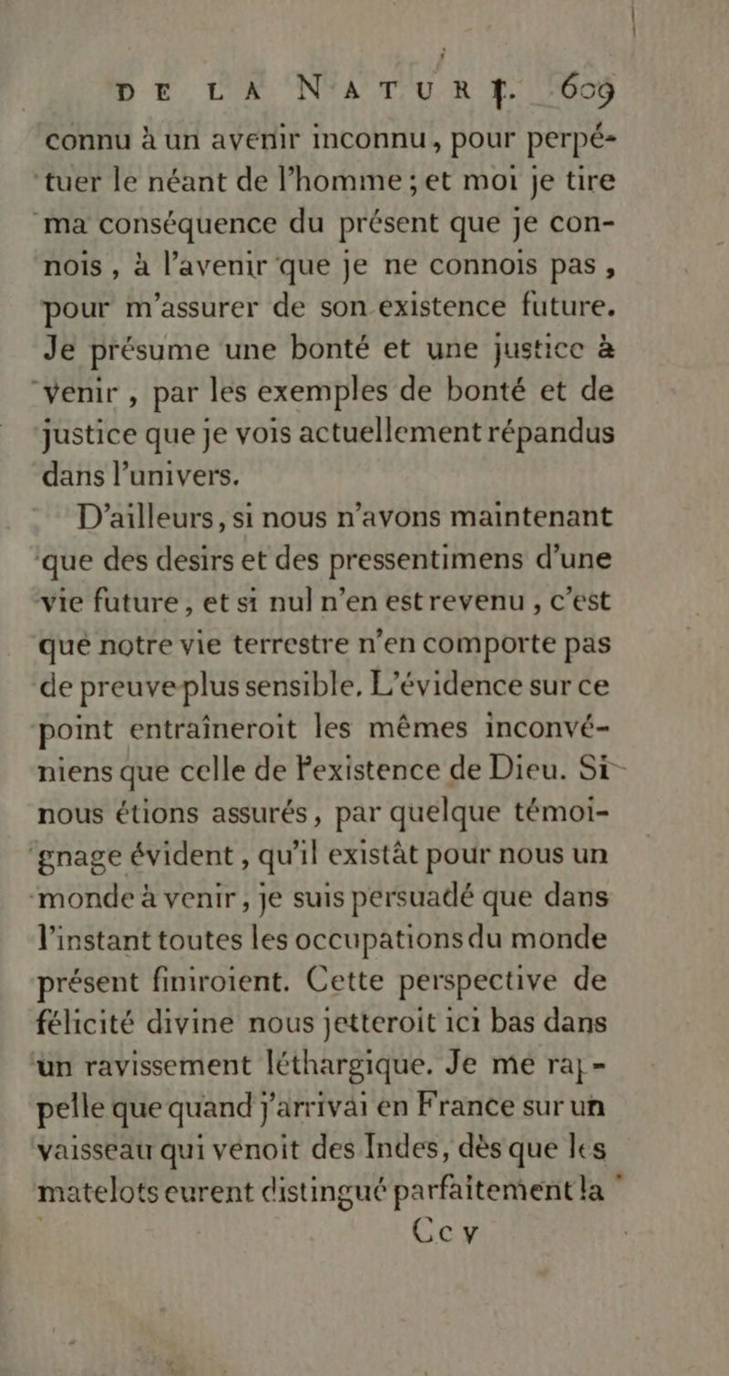 DE LA N'ATURT,. 600 connu à un avenir Inconnu, pour perpé- ‘tuer le néant de l’homme ; et moi je tire ma conséquence du présent que je con- nois , à l’avenir que je ne connois pas, pour m'assurer de son existence future. Je présume une bonté et une justice à “venir , par les exemples de bonté et de justice que je vois actuellement répandus dans l’univers. D'ailleurs, si nous n’avons maintenant que des desirs et des pressentimens d’une vie future, et si nul n’en estrevenu, c’est que notre vie terrestre n'en comporte pas de preuveplus sensible, L’évidence sur ce point entraîneroit les mêmes inconvé- niens que celle de Fexistence de Dieu. Si- nous étions assurés, par quelque témoi- ‘gnage évident , qu'il existât pour nous un monde à venir, je suis persuadé que dans l'instant toutes les occupations du monde présent finiroient. Cette perspective de félicité divine nous jetteroit 1c1 bas dans up ravissement léth thargique. Je mé raj- pelle que quand} Jarriväi en France sur un vaisseau qui venoit des Indes, dès que les matelots eurent cistingué parfaitement la Ccy