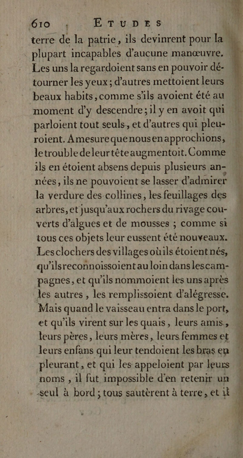 . plupart incapables d'aucune manœuvre. Les uns la regardoient sans en pouvoir dé- tourner les yeux; d’autres mettoient leurs beaux habits,comme s'ils avoient été au moment d'y descendre; il y en avoit qui roient. Amesurequenousenapprochions, letrouble deleurtêéteaugmentoit. Comme ils en étoient absens depuis plusieurs an- nées, ils ne pouvoient se lasser d’ admirer la verdure des collines, les feuillages des arbres, et jusqu'aux rochers du rivage cou- verts d'algues et de mousses ; comme si tous ces objets leur eussent été nouveaux. Lesclochersdes villagesoüils étoientnés, qu’ilsreconnoissoient au loin dans lescam- pagnes, et qu ’1ls nommoient les uns après les autres , les remplhssoient d’alégresse, Mais quand le vaisseau entra dans le port, et qu'ils virent sur les quais , leurs amis,, leurs pères, leurs mères, leurs femmes et leurs enfans qui leur tendoient les bras en pleurant, et qui les appeloient par leurs noms , 1l fut impossible d'en retenir un -seul à hord ; tous sautèrent à terre, et 1 PL L. 7