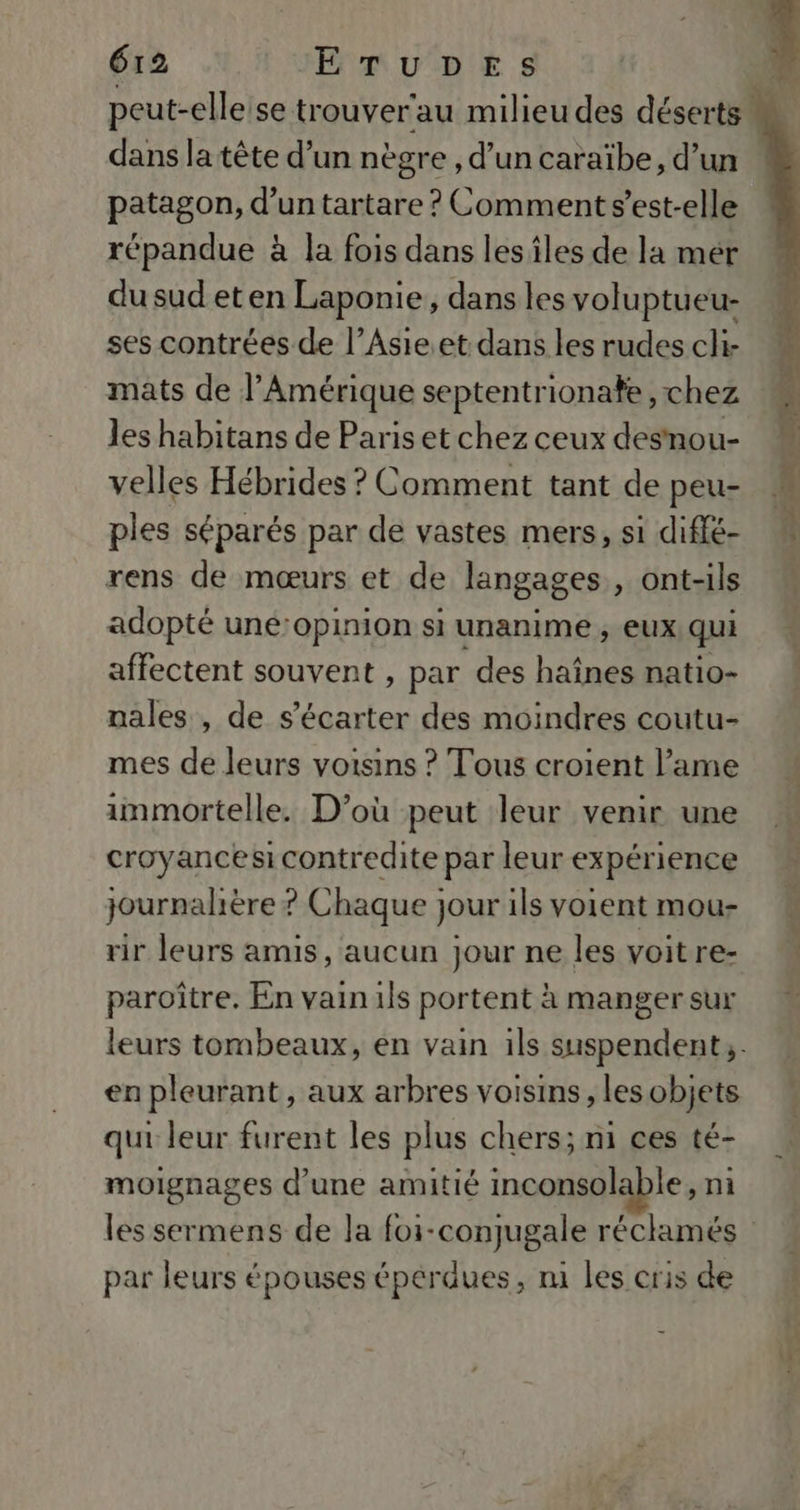 peut-elleise trouver'au milieu des déserts M dans la tête d’un nègre , d’un caraïbe, d’un | patagon, d’un tartare ? Comment s’est-elle répandue à la fois dans lesîles de la mér du sud et en Laponie, dans les voluptueu- ses contrées de l’Asie.et dans les rudes cli- mats de l’Amérique septentrionate, chez les habitans de Parisetchez ceux desnou- velles Hébrides ? Comment tant de peu- À ples séparés par de vastes mers, si diffé- rens de mœurs et de langages , ont-ils adopté uné:opinion si unanime ; EUX qui affectent souvent , par des haînes natio- nales , de s’écarter des moindres coutu- mes de leurs voisins ? Tous croient l’ame immortelle. D'où peut leur venir une croyancesi contredite par leur expérience journalière ? Chaque jour ils voient mou- rir leurs amis, aucun jour ne les voitre- paroître. En vain ils portent à manger sur leurs tombeaux, en vain ils suspendent;. en pleurant, aux arbres voisins, les objets qui leur furent les plus chers; mi ces té- moignages d’une amitié inconsolable, ni les sermens de la foi-conjugale réclamés par leurs épouses épérdues, m1 les cris de