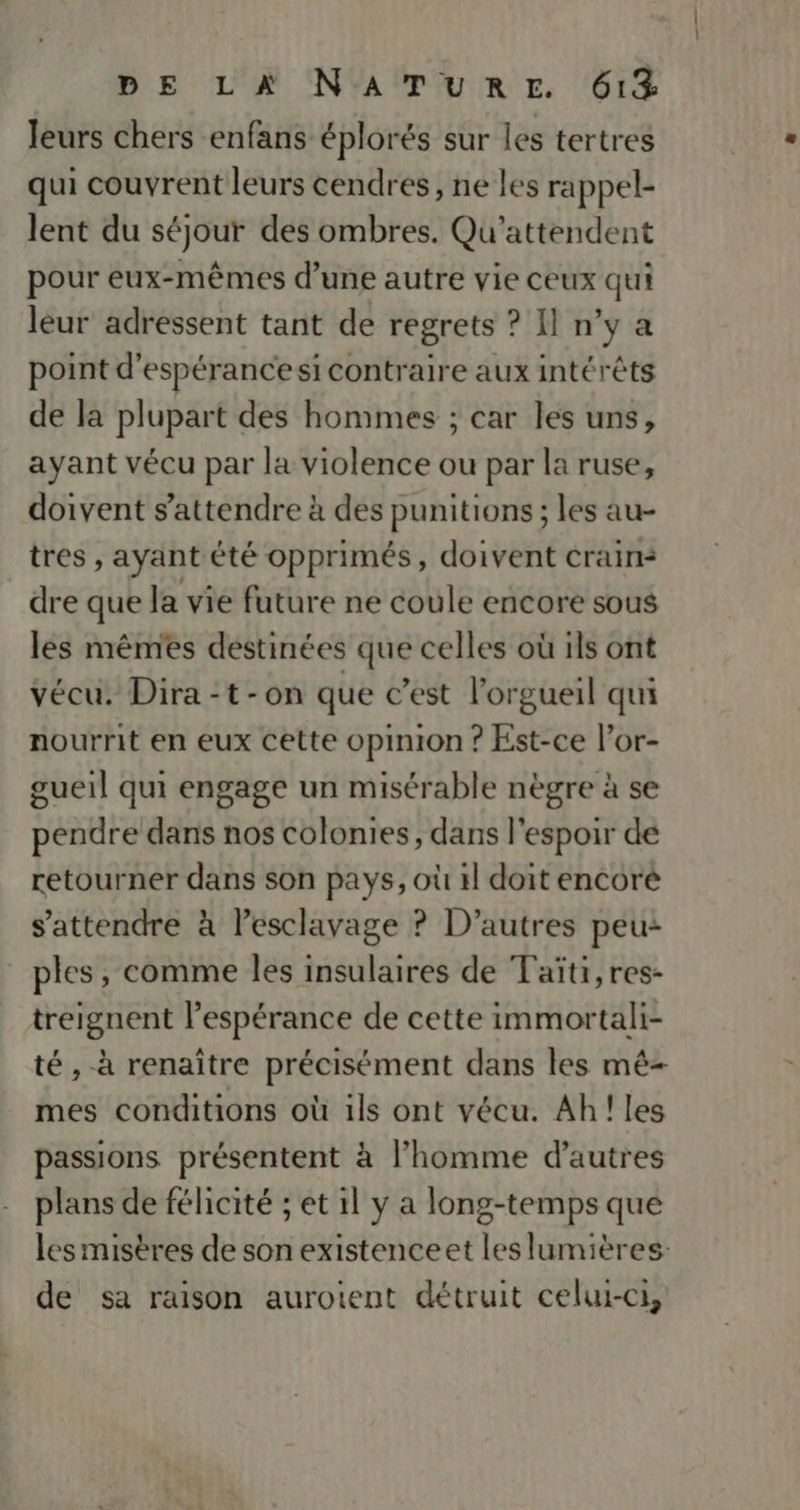 leurs chers enfans éplorés sur les tertres qui couvrent leurs cendres, ne les rappel- lent du séjour des ombres. Qu'attendent pour eux-mêmes d’une autre vie ceux qui leur adressent tant de regrets ? Il n'y a point d'espérance si contraire aux intérêts de la plupart des hommes ; car les uns, ayant vécu par la violence ou par la ruse, doivent s'attendre à des punitions ; les au- tres , ayant été opprimés, doivent crains dre que la vie future ne coule encore sous les mêmes destinées que celles où ils ont vécu. Dira-t-on que c’est l’orgueil qui nourrit en eux cette opinion ? Est-ce l’or- gueil qui engage un misérable nègre à se pendre dans nos colonies, dans l'espoir de retourner dans son pays, où 4l doit encore s'attendre à lesclavage ? D’autres peu: ples, comme les insulaires de Taïti,res- treignent l’espérance de cette immortali- té , à renaître précisément dans les mê- mes conditions où 1ls ont vécu. Ah! les passions présentent à l’homme d’autres plans de félicité ; et 1l y a long-temps que les misères de son existenceet les lumières: de sa raison aurotent détruit celui-ci,
