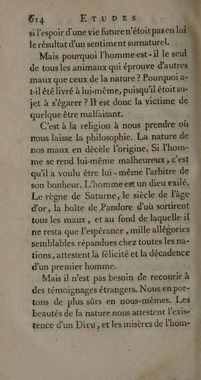 ia --, ETuiDeEs le résultat d’un sentiment surnaturel. Mais pourquoi lhomme-est-1l le seul maux que ceux de la nature ? Pourquoi a- LT LCR LL # quelque être malfaisant. C’est à la religion à nous prendre où nous laisse la philosophie. La nature de: nos maux en décèle l’origine, Si l’hom- qu'il a voulu être lui-même l'arbitre de son bonheur. L'homme est un dieu exilé, Le règne de Saturne, le siècle de Page tous les maux , et au fond de laquelle il ne resta que l'espérance , mille allégories semblables répandues chez toutes les na- tions , attestent la félicité et la décadence d’un premier homme. Mais il n’est pas besoin de recourir à des témoignages étrangers. Nous en por- ions de plus sûrs en nous-mêmes. Les beautés de la nature nous attestent l’exis- tence d’un Dieu, et les misères de l’hom-