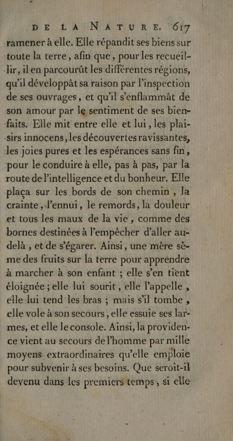ramener à elle. Elle répandit ses biens sur toute la terre, afin que, pour les recueil- r,ilen parcourût les différentes régions, qu'il développât sa raison par l'inspection de ses ouvrages, et qu'il s’enflammäât de son amour par le sentiment de ses bien- faits. Elle mit entre elle et lui , les plai- sirs innocens, les découvertesravissantes, les joies pures et les espérances sans fin, pour le conduire à elle, pas à pas, par la route de l'intelligence et du bonheur. Elle plaçca sur les bords de son chemin , la crainte , l'ennui, le remords, la douleur et tous les maux de la vie , comme des bornes destinées à l'empêcher d'aller au- delà , et de s'égarer. Ainsi, une mère sè- me des fruits sur la terre pour apprendre à marcher à son enfant ; elle s’en tient éloignée ; elle lui sourit , elle l'appelle , elle lui tend les bras ; mais s’il tombe , elle vole à son secours, elle essuie ses lar- mes, et elle le console. Ainsi, la providen- ce vient au secours de l’homme par mille moyens extraordinaires qu’elle emploie pour subvenir à ses besoins. Que seroit-1l devenu dans les premiers temps, si elle