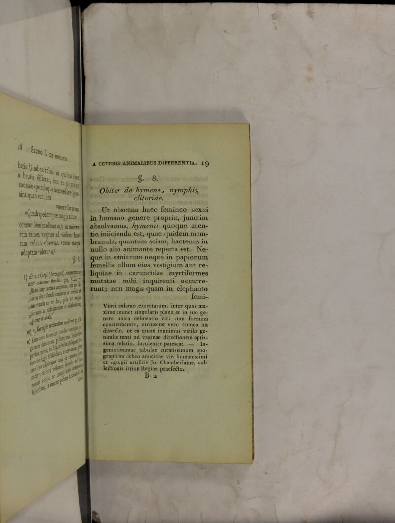 ‘ DE HOllt fg ^Oadearelah • smt quae eundem ^ n ffloreienu» «yuadrupedaraque magis ritu»' concumbere suadeant mj; in univer- sum. tamen 'faginae ad virilem tac- tam relatio obversae renen matis ; t* /) cfr.v.c, Carpi (Bfrecgitii) A t It SJ ' J'U llt tn Mi i ne wl»l (rellt£® 0 ifcewi a>m3 VtfflB* i2- SflOli*® ili A:11 ai!' v01 «3® ,n|l <1 Jo» VifA A CETERIS ANIMALIBUS DIFFERENTIA. 19 §• 8. Obiter de hymene* nymphis, clitoride. Ut obscena haec femineo sexui in humano genere propria, junctim absolvamus, hymenis quoque men- tio iniicienda est, quae quidem mem- branula, quantum sciam, hactenus in nullo alio animante reperta est. Ne- que in simiarum neque in papionum femellis ullum eius vestigium aut re- liquiae in carunculas myrtiformes mutatae mihi inquirenti occurre- runt; non magis quam in elephante femi- Vinci calamo exaratarum, inter quas ma- xime eminet singularis plane et in suo ge- nere unica delineatio viri cum foemina concumbentis, utriusque vero trunco ita disseCto, ut ea quam innuimus virilis ge- nitalis tensi ad vaginae directionem aptis- sima relatio, luculenter patescat. — In- geniosissimae tabulae curatissimum apo- graphum debeo amicitiae viri humanissimi ct egregii artificis Jo. Chamberlaine, col- lectionis istius Regiae praefeCto. B y