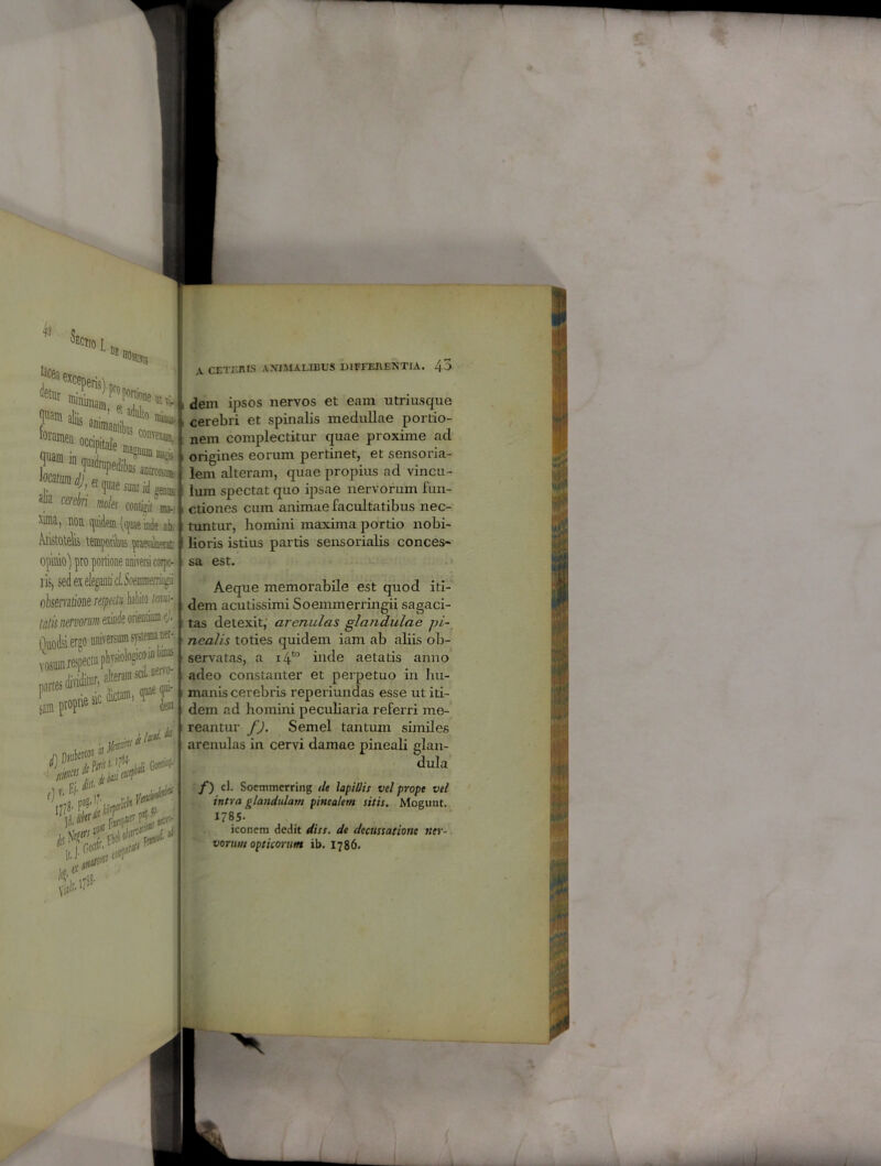 r 42 Lectio I, Df boiibs Jetsr ■£Sr»7r**,i ^4s4* •“feUBe.a.*, ? cerebri mk conto V noti quidem (quae inde ab. Aristotelis tmporiks opimo) pro portione universi corpo- ris, sed ex eleganti ci. 5oemrnem/to oksemtione respectu habito tmk tatis nervonim exinde orientium j Ouodsi ergo universum systema ^-, U‘r“cta“,fXj ** **!&* \ CETERIS ANEMALIBUS DIFFERENTIA. 4-> dem ipsos nervos et eam utri usque cerebri et spinalis medullae portio- nem complectitur quae proxime aci origines eorum pertinet, et sensoria- lem alteram, quae propius ad vincu- lum spectat quo ipsae nervorum fun- ctiones cum animae facultatibus nec- tuntur, homini maxima portio nobi- lioris istius partis sensorialis conces- sa est. Aeque memorabile est quod iti- dem acutissimi Soemmerringii sagaci- tas detexit, arenulas glandulae pi- nealis toties quidem iam ab aliis ob- servatas, a i4to inde aetatis anno adeo constanter et perpetuo in hu- manis cerebris reperiundas esse ut iti- dem ad homini peculiaria referri me- reantur f). Semel tantum similes arenulas in cervi damae pineali glan- dula /) c). Socmmerring de lapiUis vel prope vel intra glandulam pinealem sitis. Moguut. 1785- iconem dedit diss. de decussatione ner- vorum opticorum ib. 1786.