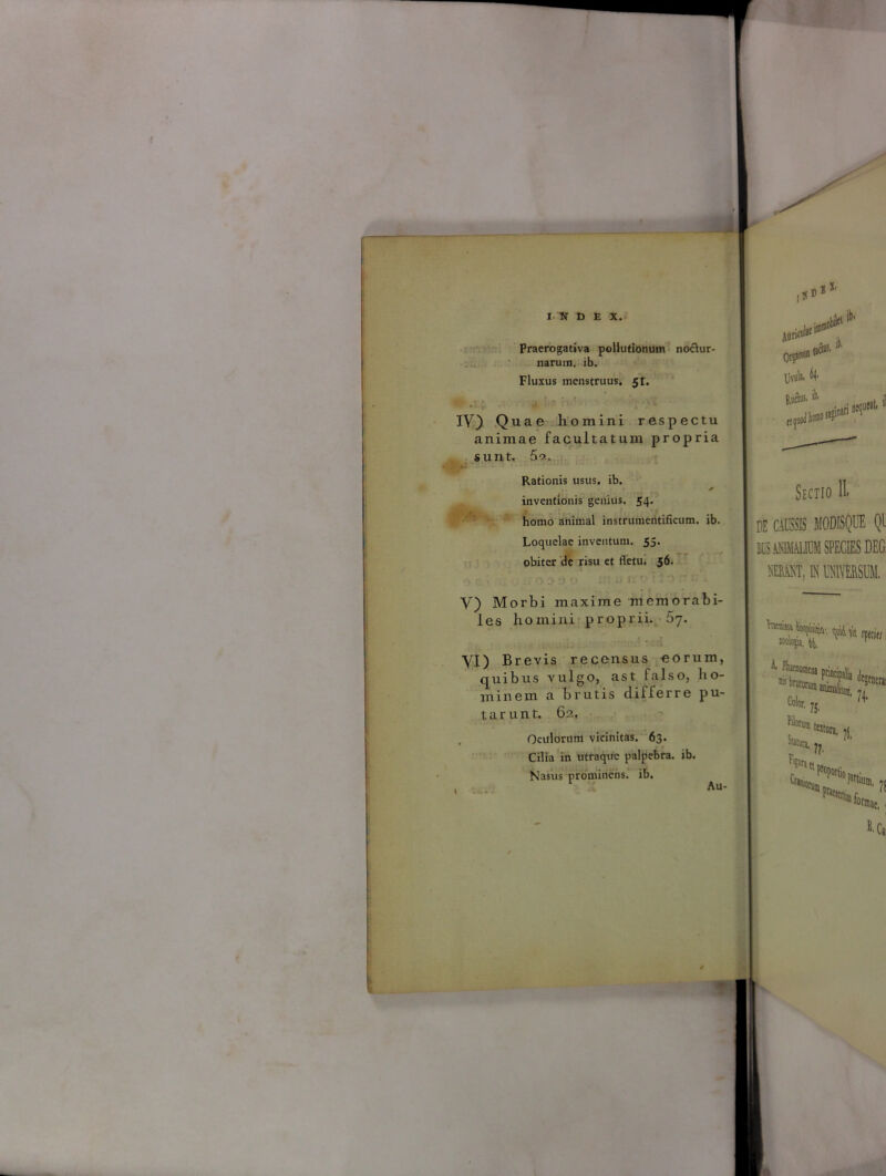 Praerogativa pollutionum noctur- narum. lb. Fluxus menstruus. 5r. . • IV) Quae homini respectu animae facultatum propria sunt. 5o., Rationis usus. ib. inventionis genius. 54. homo animal instrumentifkum. ib. Loquelae inventum, 55. obiter de risu et fletu. 56. V) Morbi maxime memorabi- les homini proprii. 5y. VI) Brevis recensus eorum, quibus vulgo, ast falso, ho- minem a brutis differre pu- tarunt. 62, Oculorum vicinitas. 63. Cilia in utraque palpebra, ib. Nasus prominens, ib. Au- Atin1 Or$«0D 18 llvula. 4 Rufius, it. ctf i nequMt* Sectio IL DE CAUSSIS MODISQUE Ql LCS AMMAIIUM SPECIES DEG. MiM, IN MERSUM. ai Ss fis* v™ is. ’ Morum StUatj, tatura, jjt Fia TOtt fracidi ?! ac,. B- Ca,