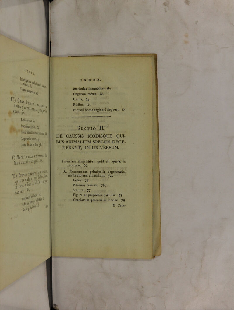 naruni. jk fluxu, 1. ■WCj. ,D!' St. ^Uae domini ac «at, oo. W) Qt ani»ie - Ufujj> ^opria M usui, ib, inventionis genius, 51, homo animal instrumtndnmn, it, Loquelae inventum, 55, obiter de risu et fletu. jfl. V) Morbi maxime memorabi- les Aonia! pP1 J> JuatU iiffefre ^ mine® • tarnni' *!'hi Nasus pt<>® A* INDEX, Auriculae immobiles, ib, Organon taftus. ib. Uvula. 64. Riiftus. ib. et quod homo saginari nequeat, ib. Sectio II. DE CAUSSIS MODISQUE QUI- BUS ANIMALIUM SPECIES DEGE- NERANT, IN UNIVERSUM. Praemissa disquisitio; quid sit species in zoologia. 66. A. Phaenomena principalia degeneratio- nis brutorum animalium. 74. Color. 75. Pilorum textura. 76. Statura. 77. Figura et proportio partium. 78. Craniorum praesertim formae. 79. B. Caus-