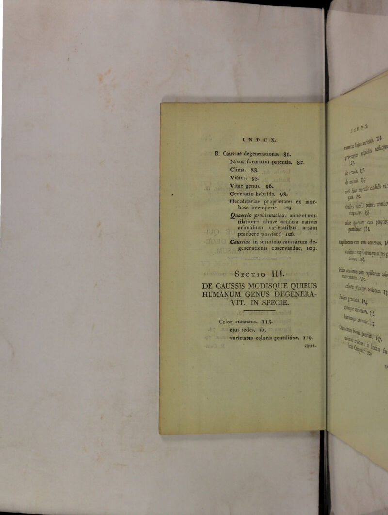 B. Caussae degenerationis. 8r. Nisus foruiativi potentia. 82. Clima. 88- Vi&us. 93. Vitae genus. 96. Generatio hybrida. 98. Hereditariae proprietates ex mor- bosa intemperie. 103. Quaestio problematica: anne et mu- tilationes aliave artificia nativis animalium varietatibus ansam praebere possint? 106. Cautelae in scrutinio caussarum de- generationis observandae. 109. Sectio III. DE CAUSSIS MODISQUE QUIBUS HUMANUM GENUS DEGENERA- VIT, IN SPECIE. Color cutaneus. 115. ejus sedes, ib. varietates coloris gentilitiae. 119. pTacst*® li V svarif»55, gjteJiti* de tfcofe $ jc muljtt 139- aHa0*mSiia:‘ tata. I5O' tib cote «wi *“■ singulares. 155. aliae quaedam cutis propriet! gentilitiae, i6l. Capillorum tura cutc consensus, j|(, varietates capillorum principes «i niffit. i6(, P Hi caus-