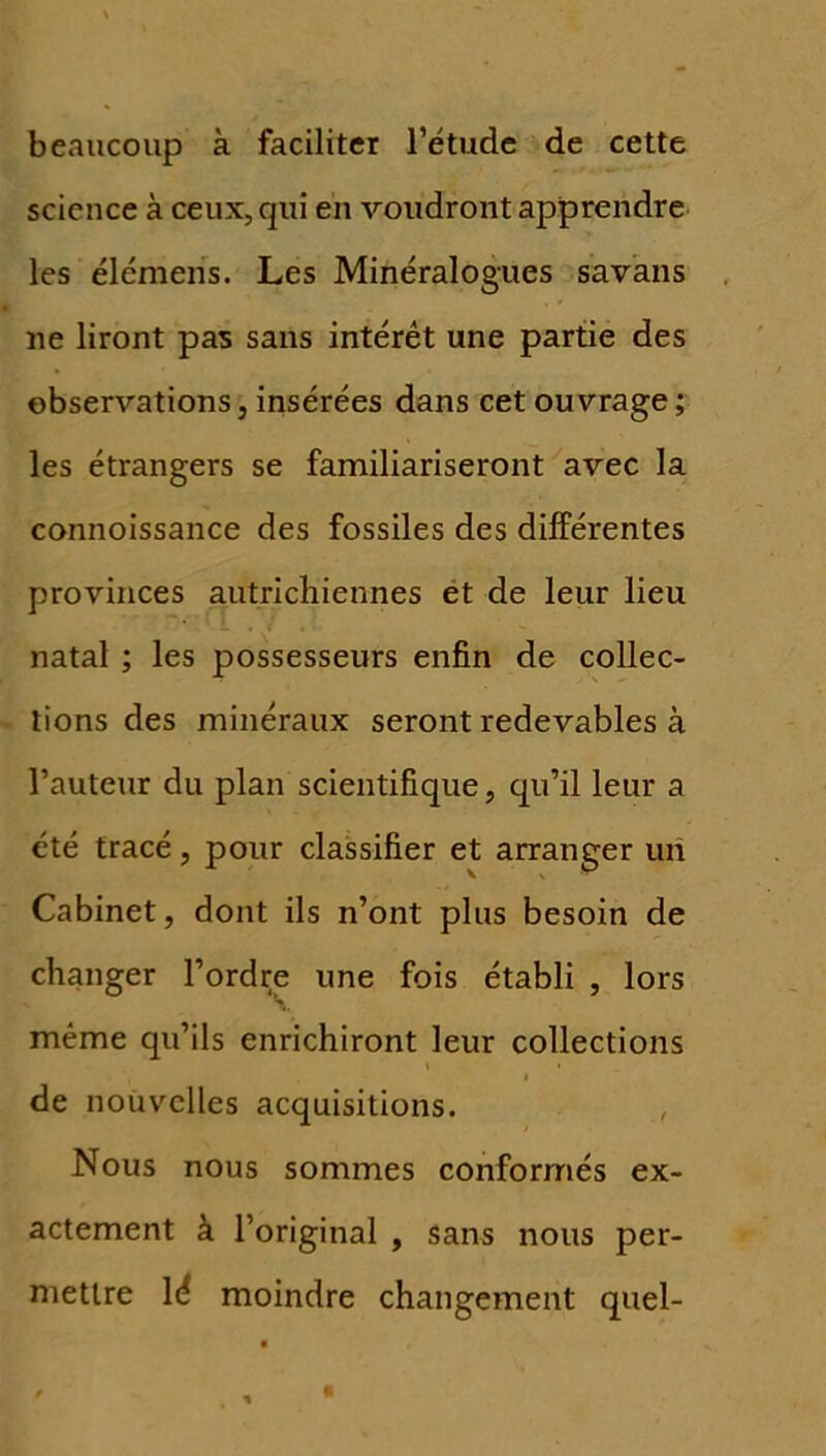 beaucoup à faciliter l’étude de cette science à ceux, qui en voudront apprendre les élémens. Les Minéralogues savans ne liront pas sans intérêt une partie des observationsj insérées dans cet ouvrage; les étrangers se familiariseront avec la connoissance des fossiles des différentes provinces autrichiennes et de leur lieu natal ; les possesseurs enfin de collec- tions des minéraux seront redevables à l’auteur du plan scientifique, qu’il leur a été tracé, pour classifier et arranger un Cabinet, dont ils n’ont plus besoin de changer l’ordre une fois établi , lors même qu’ils enrichiront leur collections de nouvelles acquisitions. Nous nous sommes conformés ex- actement à l’original , sans nous per- mettre lé moindre changement quel-