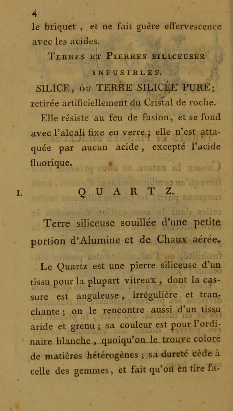 le briquet , et ne fait guère effervescence avec les acides. Terres et Pierres siliceuses INFUSIBLES. SILICE, ou TERRE SILICÉE PURE; retirée artificiellement du Cristal de roche. Elle résiste au feu de fusion, et se fond avec l’alcali fixe en verre ; elle n’est atta- quée par aucun acide, excepté l’acide fluorique. . «iu'îtîodoahiustt-iî QUARTZ. Terre siliceuse souillée d’une petite portion d’Alumine et de Chaux aérée. . Le Quartz est une pierre siliceuse d’un tissu pour la plupart vitreux , dont la cas- sure est anguleuse, irrégulière et tran- chante ; on le rencontre aussi d’un tissu aride et grenu ; sa couleur est pour l’ordi- naire blanche , quoiqu’on le trouve coloré de matières hétérogènes ; sa dureté cede a celle des gemmes, et fait qu’oit en tire fa-