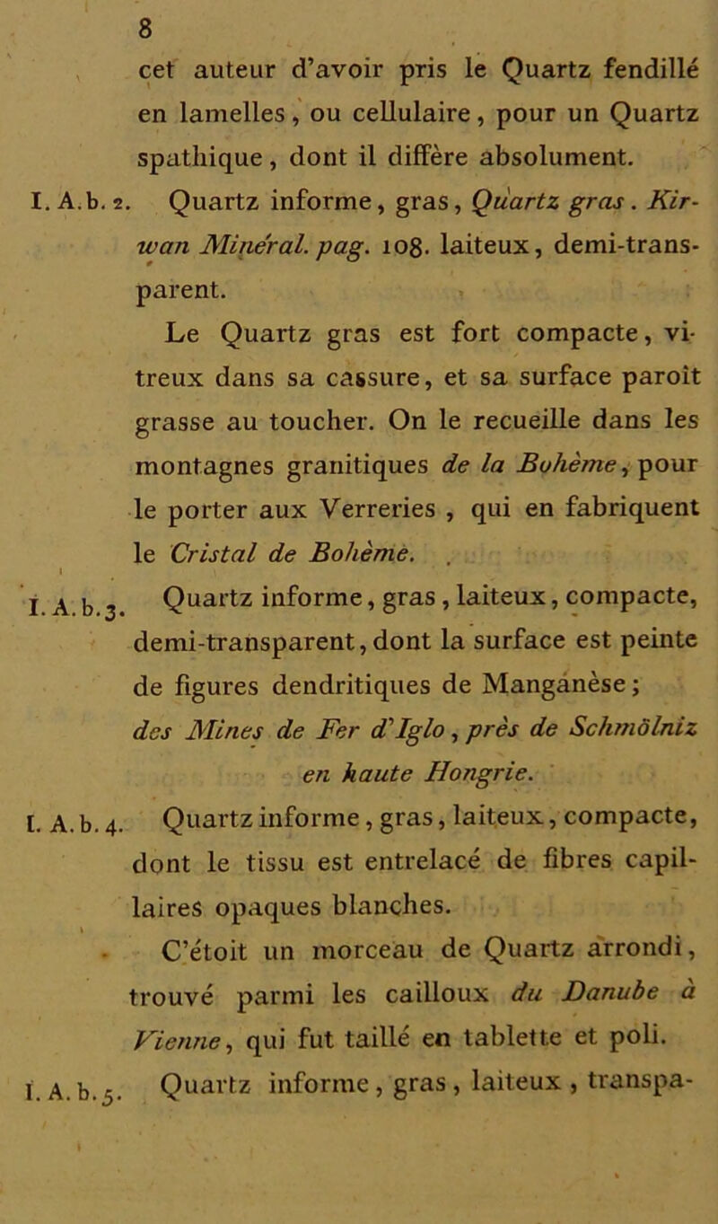 cet auteur d’avoir pris le Quartz fendillé en lamelles, ou cellulaire, pour un Quartz spathique, dont il diffère absolument. I. A.b. 2. Quartz informe, gras, Quartz gras. Kir- wan Minéral, gag. 108. laiteux, demi-trans- parent. Le Quartz gras est fort compacte, vi- treux dans sa cassure, et sa surface paroit grasse au toucher. On le recueille dans les montagnes granitiques de la Bohème, pour le porter aux Verreries , qui en fabriquent le Cristal de Bohème. l ^ » I A b 2 Quartz iAf°rme > gras > laiteux, compacte, demi-transparent, dont la surface est peinte de figures dendritiques de Manganèse ; des Mines de Fer d'Iglo, près de Schmôlniz en haute Hongrie. I. A. b. 4. Quartz informe, gras, laiteux, compacte, dont le tissu est entrelacé de fibres capil- laires opaques blanches. C’étoit un morceau de Quartz arrondi, trouvé parmi les cailloux du Danube à Vietine, qui fut taillé en tablette et poli. I a. b.5. Quartz informe, gras, laiteux , transpa-