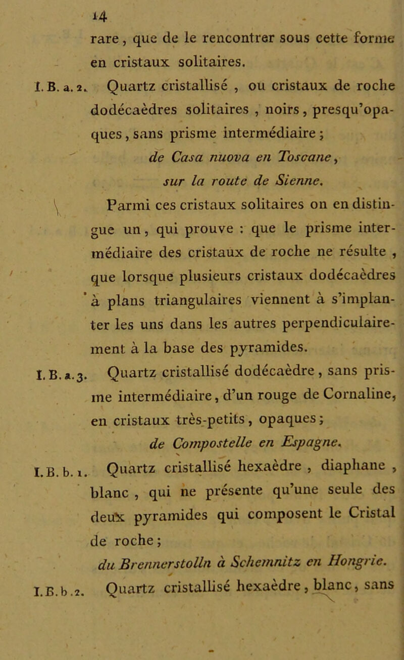 rare, que de le rencontrer sous cette forme en cristaux solitaires. I. B. a. 2. Quartz cristallisé , ou cristaux de roche dodécaèdres solitaires , noirs, presqu’opa- ques, sans prisme intermédiaire ; de Casa nuova en Toscane, sur la route de Sienne, Parmi ces cristaux solitaires on en distin- gue un, qui prouve : que le prisme inter- médiaire des cristaux de roche ne résulte , que lorsque plusieurs cristaux dodécaèdres ’ à plans triangulaires viennent à s’implan- ter les uns dans les autres perpendiculaire- ment à la base des pyramides. I.B.a.3. Quartz cristallisé dodécaèdre , sans pris- me intermédiaire, d’un rouge de Cornaline, en cristaux très-petits , opaques ; de Compostelle en Espagne, N I.B.b. i. Quartz cristallisé hexaèdre , diaphane , blanc , qui ne présente qu’une seule des deu’x pyramides qui composent le Cristal de roche ; du Brennerstolln à Schemnitz en Hongrie. I.B.b.2. Quartz cristallisé hexaèdre, blanc, sans