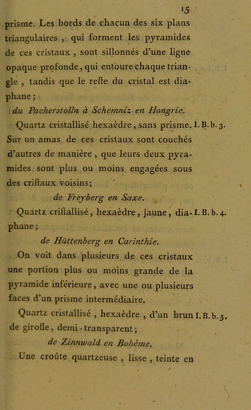 J5 prisme. Les bords de chacun des six plans triangulaires , qui forment les pyramides de ces cristaux , sont sillonnés d’une ligne opaque profonde, qui entoure chaque trian- gle , tandis que le relie du cristal est dia- phane ; \ du Pachefstolln à Schernniz en Hongrie. Quartz cristallisé hexaèdre , sans prisme. I. B. b. 3. Sur un amas de ces cristaux sont couchés d’autres de manière , que leurs deux pyra- mides sont plus ou moins engagées sous des criltaux voisins; de Freyberg en Saxe. Quartz criltallisé, hexaèdre, jaune, dia-I.B.b.4. phane ; de Hüttenberg en Carinthie. On voit dans plusieurs de ces cristaux une portion plus ou moins grande de la pyramide inférieure, avec une ou plusieurs faces d’un prisme intermédiaire. Quartz cristallisé , hexaèdre , d’un bruni.B.b.5. de girolle, demi - transparent ; de Zinnwald en Bohème, Une croûte quartzeuse , lisse , teinte en * •