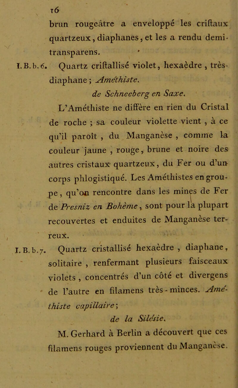 \ brun rougeâtre a enveloppé les criftaux quartzeux, diaphanes, et les a rendu demi- transparens. I.B.b.6. Quartz criftallisé violet, hexaèdre , très- diaphane ; Améthiste. de Schneeberg en Saxe. L’Améthiste ne diffère en rien du Cristal de roche ; sa couleur violette vient , à ce qu’il paroît , du Manganèse , comme la couleur jaune , rouge, brune et noire des autres cristaux quartzeux, du Fer ou d’un corps phlogistiqué. Les Améthistes en grou- pe , qu’oü rencontre dans les minçs de Fer de Presniz en Bohème, sont pour la plupart recouvertes et enduites de Manganèse ter- reux. I.b.b.7. Quartz cristallisé hexaèdre, diaphane, solitaire , renfermant plusieurs faisceaux violets , concentrés d’un côté et divergens de l’autre en filamens très-minces. Ame- thiste capillaire ; de la Silésie. M. Gerhard à Berlin a découvert que ces filamens rouges proviennent du Manganèse.