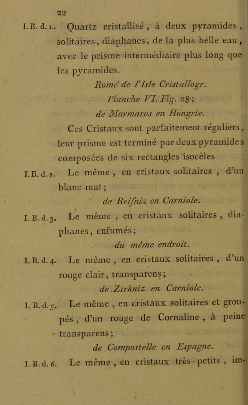 f.B. d. 1. Quartz cristallisé, à deux pyramides, solitaires, diaphanes, de la plus belle eau , avec le prisme intermédiaire plus long que les pyramides. Rome' de Vlsle Cristallogr. Flanche VI. Fig. 28 ; de Marmaros en Hongrie. Ces Cristaux sont parfaitement réguliers, leur prisme est terminé par deux pyramides composées de six rectangles isocèles I. B. d. s. Le même, en cristaux solitaires , d’un blanc mat ; de Reifniz en Carniole. I b. d.3. Le même , en cristaux solitaires, dia- phanes, enfumés; du même endroit. I. B.d. 4. Le même, en cristaux solitaires, d un rouge clair, transparens ; de Zirkniz en Carniole. I. B.d.5. Le même , en cristaux solitaires et grou- pés , d’un rouge de Cornaline , à peine • transparens; de Compostelle en Espagne. 1. B.d. 6. Le même , en cristaux très-petits , im-