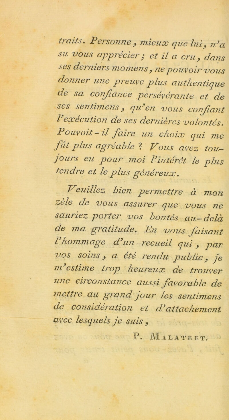 traits. Persotine , mieux que Lui, n’a su vous apprécier ; et il a cru, daîis ses derniers momens, ne pouvoir vous donner une preuve plus authentique de sa confiance persévérante et de ses sentimens, qu’en vous confiant execution de ses derjiières volontés. Pouvoit — il faire un choix qui me fut plus agréable ? Vous avez tou- jours eu pour moi l’intérêt le plus tendre et le plus généreux. V euillez bien permettre à mon ^ele de vous assurer que vous ne sauriez porter vos bontés au-delà de ma gratitude. En vous faisant l hommage d un recueil qui , par vos soins, a été rendu public, je m estime trop heureux de trouver une circonstance aussi favorable de mettre au grand jour les sentimens de considératioji et d’attachement avec lesquels je suis , P. M A LA T Jv ET.