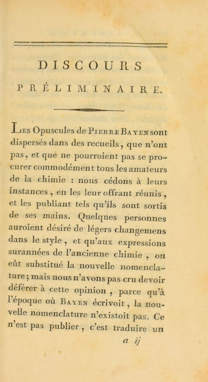 DISCOURS PRÉLIMINAIRE. J-jes Opuscules de Pierre B a yen sont dispersés dans des recueils, que n’ont pas, et que ne pourroient pas se pro- curer commodément tous les amateurs de la chimie : nous cédons à leurs instances , en les leur offrant réunis , et les publiant tels qu’ils sont sortis de ses mains. Quelques personnes auroient désiré de légers changemens dans le style , et qu’aux expressions surannées de l’ancienne chimie , on eut substitué la nouvelle nomencla- ture ; mais nous n’avons pas cru devoir déférer à cette opinion , parce qu’à 1 époque où Bayen écrivoit , la nou- velle nomenclature n’existoit pas. Ce n’est pas publier , c’est traduire un a ij j