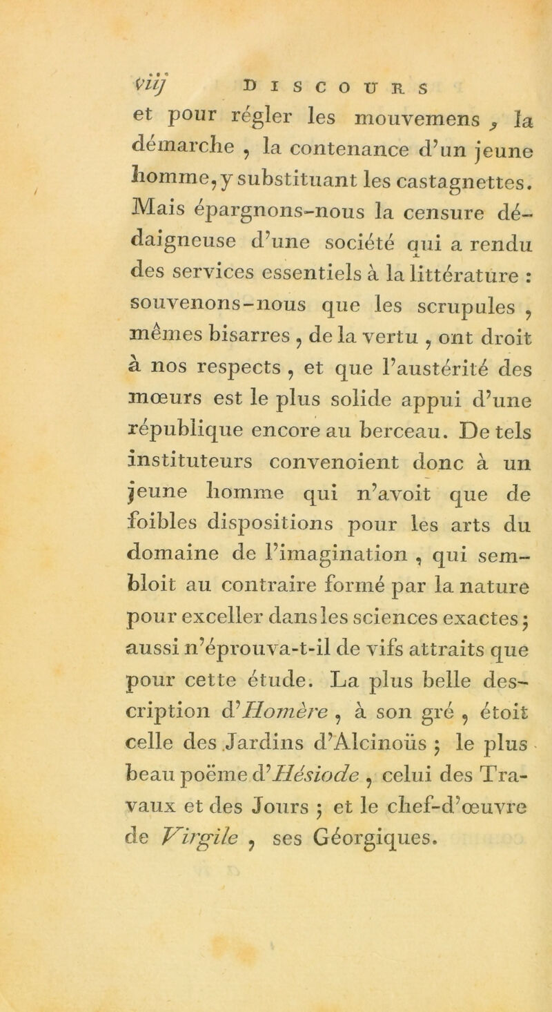 et pour régler les mouvemens ^ la démarché , la contenance d’un jeune homme, y substituant les castagnettes. Mais épargnons-nous la censure dé- daigneuse d’une société oui a rendu JL des services essentiels à la littérature : souvenons-nous que les scrupules , mêmes bisarres , de la vertu , ont droit à nos respects , et que l’austérité des mœurs est le plus solide appui d’une république encore au berceau. De tels instituteurs convenoient donc à un jeune homme qui n’avoit que de foibles dispositions pour les arts du domaine de l’imagination , qui sem- bloit au contraire formé par la nature pour exceller dans les sciences exactes ; aussi n’éprouva-t-il de vifs attraits que pour cette étude. La plus belle des- cription d’Hoinère , à son gré , étoit celle des Jardins d’Alcinoiis ; le plus beau poëme d?Hésiode , celui des Tra- vaux et des Jours 5 et le chef-d’œuvre de Virgile ? ses Géorgiques.