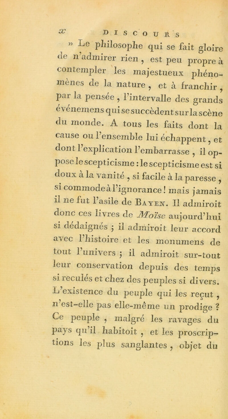 3) philosophe qui se fait gloire de n?admirer rien , est peu propre à contempler les majestueux phéno- mènes cle la nature , et à franchir , par la pensée , l’intervalle des grands evenemens qui se succèdent sur la scène du monde. A tous les faits dont la cause ou l’ensemble lui échappent, et don t 1 explication l’embarrasse ? il op- pose le scepticisme : le scepticisme est si aoux à la vanité , si facile à la paresse , si commode à l’ignorance ! mais jamais il ne fut l’asile de Bayei. Il admiroit donc ces livres de Moïse aujourd’hui si dédaignés ; il admiroit leur accord ayec l’histoire et les monumens de tout l’univers ; il admiroit sur-tout leur conservation depuis des temps si lecules et chez des peuples si divers. L existence du peuple qui les reçut ? n’est-elle pas elle-même un prodige ? Ce peuple ? malgré les ravages du Pa} s cVl h habitoit ? et les proscrip- tions les plus sanglantes ? objet du