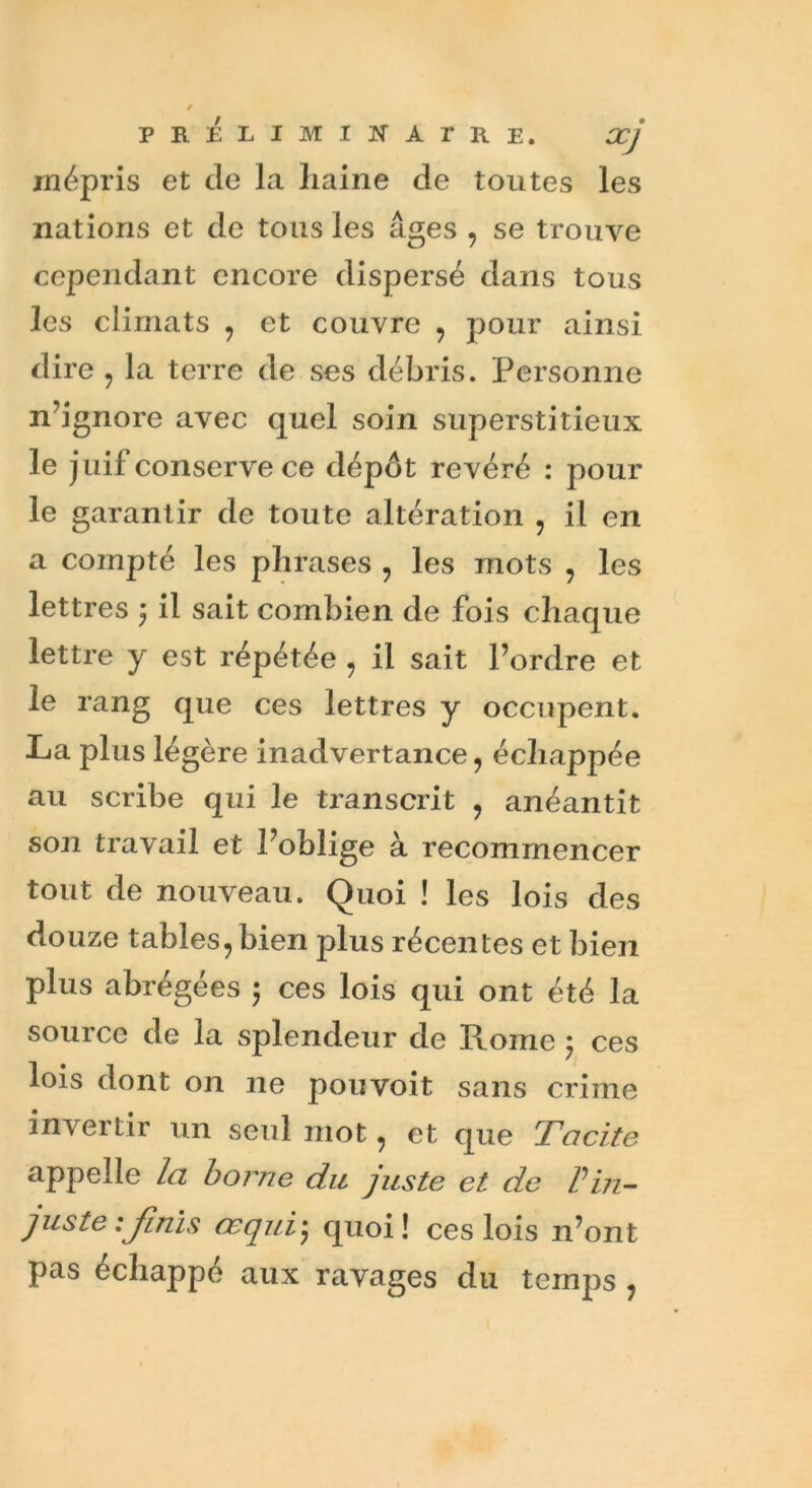 mépris et de la liaine de toutes les nations et de tous les âges , se trouve cependant encore dispersé dans tous les climats , et couvre , pour ainsi dire , la terre de ses débris. Personne n’ignore avec quel soin superstitieux le juif conserve ce dépôt révéré : pour le garantir de toute altération , il en a compté les phrases , les mots , les lettres ; il sait combien de fois chaque lettre y est répétée , il sait l’ordre et le rang que ces lettres y occupent. La plus légère inadvertance, échappée au scribe qui le transcrit , anéantit son travail et l’oblige à recommencer tout de nouveau. Quoi ! les lois des douze tables, bien plus récentes et bien plus abrégées 5 ces lois qui ont été la source de la splendeur de Rome 5 ces lois dont on ne pou voit sans crime invertir un seul mot, et que Tacite appelle la borne du juste et de Vin- juste :Jlnis œqui• quoi! ces lois n’ont pas échappé aux ravages du temps ,