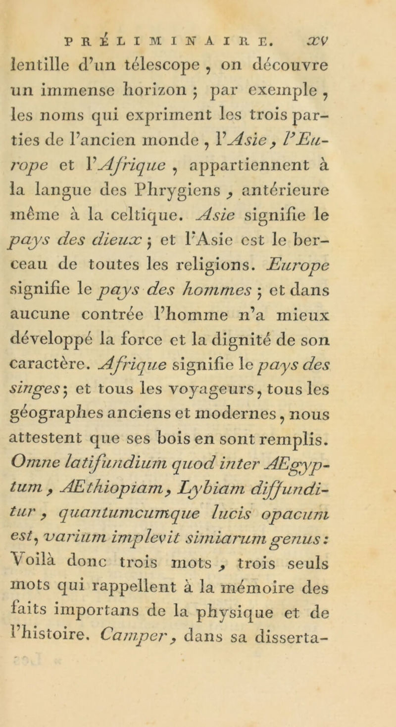 lentille d’un télescope , on découvre un immense horizon ; par exemple , les noms qui expriment les trois par- ties de Tandon monde , V Asie , l’Eu- rope et Y Afrique , appartiennent à la langue des Phrygiens ^ antérieure même à la celtique. Asie signifie le pays des dieux j et TAsie est le ber- ceau de toutes les religions. Eui'ope signifie le pays des hommes ; et dans aucune contrée l’homme n’a mieux développé la force et la dignité de son caractère. Afrique signifie le pays des singes ; et tous les voyageurs, tous les géographes anciens et modernes, nous attestent que ses bois en sont remplis. Omne latifundium quod inter AEgyp- tum , AEthiopiam, Lyhiam diffundi- tur, quantumcumque lucis opacum est, uarium implevit simiarumgenus : \ oila donc trois mots ^ trois seuls mots qui rappellent à la mémoire des faits importans de la physique et de l’histoire. Camper, dans sa disserta-