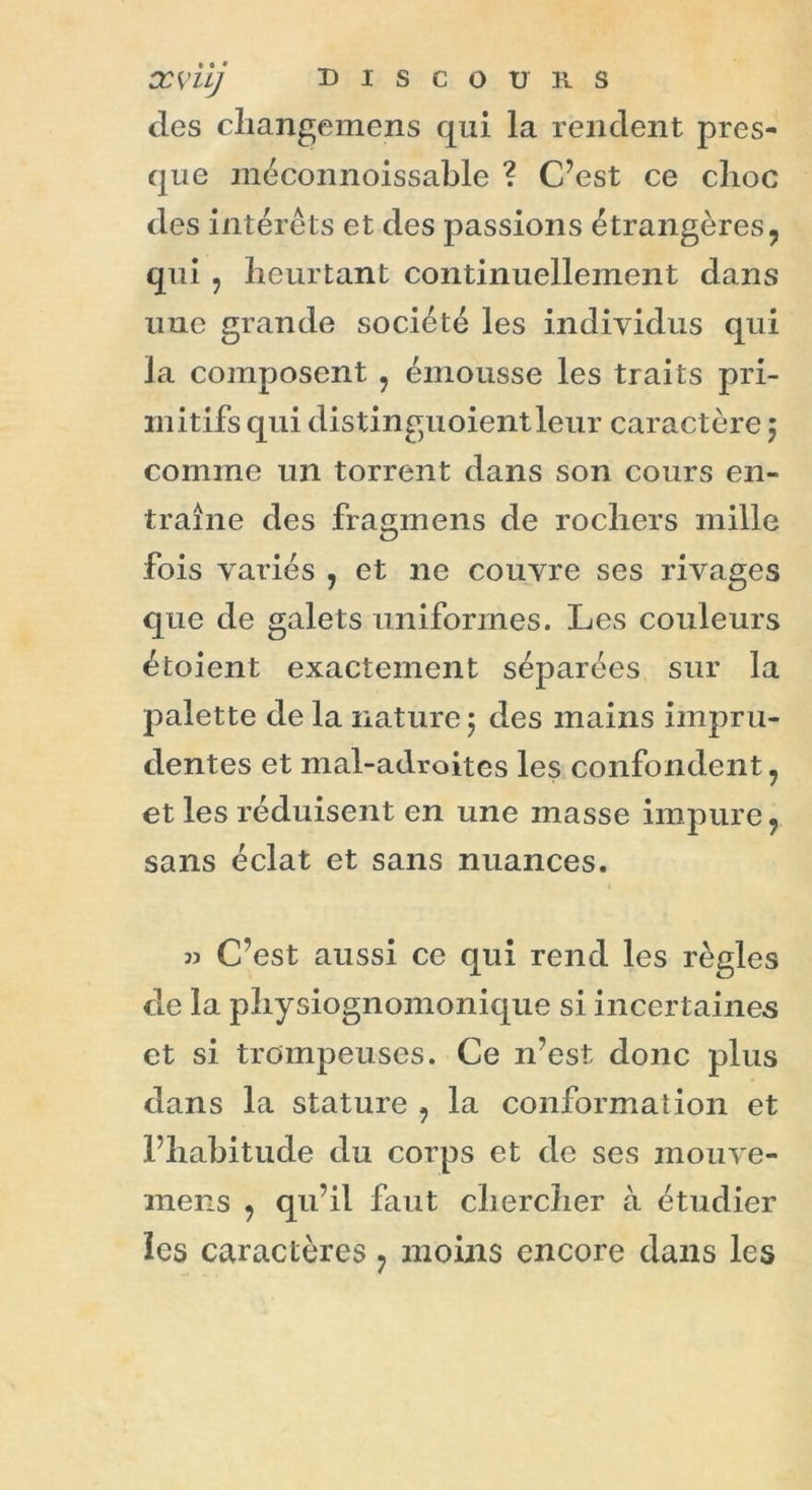 xviij discours des changemens qui la rendent pres- que méconnoissable ? C’est ce clioc des intérêts et des passions étrangères, qui , heurtant continuellement dans une grande société les individus qui la composent , émousse les traits pri- mitifs qui distinguoientleur caractère ; comme un torrent dans son cours en- traîne des fragmens de rochers mille fois variés , et ne couvre ses rivages que de galets uniformes. Les couleurs étoient exactement séparées sur la palette de la nature 5 des mains impru- dentes et mal-adroites les confondent, et les réduisent en une masse impure, sans éclat et sans nuances. » C’est aussi ce qui rend les règles de la physiognomonique si incertaines et si trompeuses. Ce n’est donc plus dans la stature , la conformation et l’hahitude du corps et de ses mouve- mens , qu’il faut chercher à étudier les caractères ? moins encore dans les