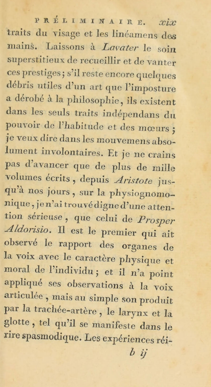 traits du visage et les linéamens des mains. Laissons à La va ter le soin superstitieux de recueillir et de vanter ces prestiges ; s’il reste encore quelques débris utiles d’un art que l’imposture a dérobe a la philosophie, ils existent dans les seuls traits indépendans du pouvon de 1 habitude et des mœurs j je veux dire dans les mouvemens abso- lument involontaires. Et je ne crains pas d’avancer que de plus de mille volumes écrits , depuis Aristote jus- qu a nos jours , sur la physiognomo- nique, je n’ai trouvé digne d’une atten- tion sérieuse , que celui de Prosper Aldoiisio. Il est le premier qui ait observe le rapport des organes de la voix avec le caractère physique et moral de l’individu • et il n’a point appliqué ses observations à la voix articulée , mais au simple son produit par la trachée-artère , le larynx et la glotte , tel qu’il se manifeste dans le iiie spasmodique. Les expériences réi-