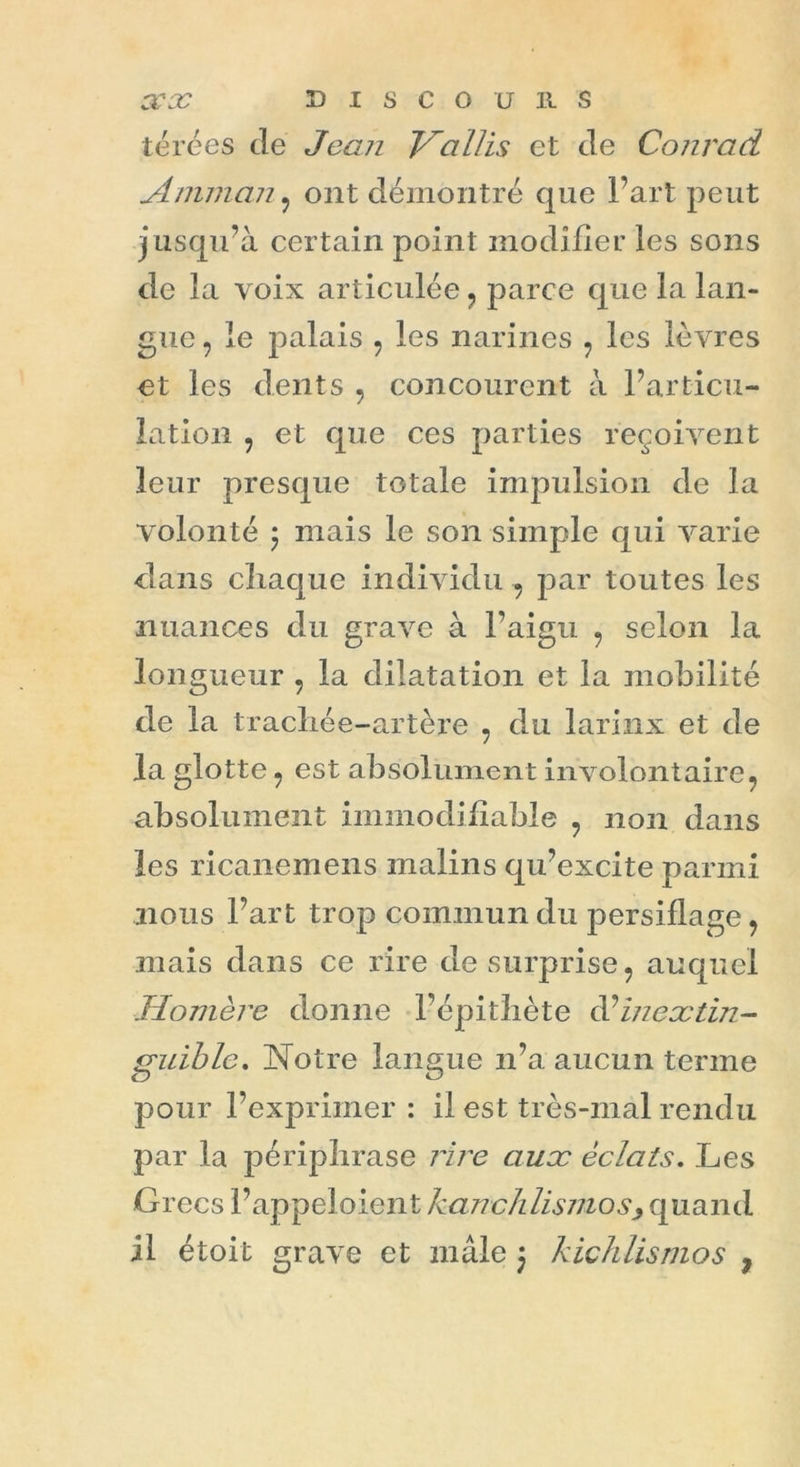térées de Jean Hallis et de Conrad Amman , ont démontré que l’art peut j usqu’à certain point modifier les sons de la voix articulée , parce que la lan- gue , le palais , les narines ? les lèvres et les dents , concourent à l’articu- lation , et que ces parties reçoivent leur presque totale impulsion de la volonté 5 mais le son simple qui varie dans chaque individu , par toutes les nuances du grave à l’aigu , selon la longueur , la dilatation et la mobilité de la trachée-artère , du larinx et de la glotte , est absolument involontaire, absolument immodifiable , non dans les ricanemens malins qu’excite parmi nous l’art trop commun du persiflage, mais dans ce rire de surprise, auquel Homère donne l’épithète d’inextin- guible. Notre langue n’a aucun terme pour l’exprimer : il est très-mal rendu par la périphrase rire aux éclats. Les Grecs l’appeloient hanch lismo s> quand il étoit grave et mâle j kichlismos ,