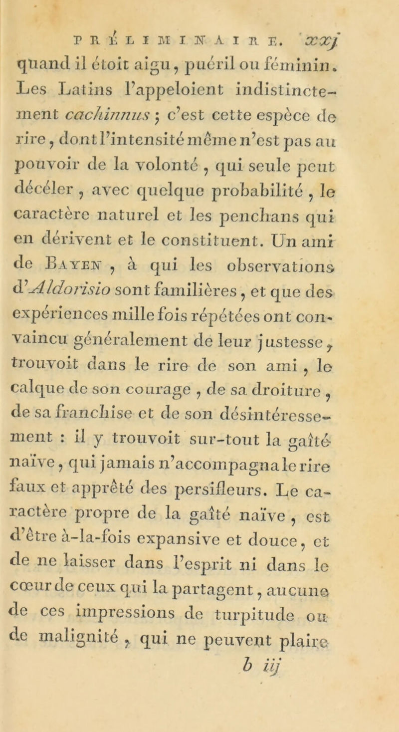 quand il étoit aigu, puéril ou féminin. Les Latins l’appeloient indistincte- ment cachinnus \ c’est cette espèce de rire , dont l’intensité meme n’est pas au pouvoir de la volonté , qui seule peut décéler , avec quelque probabilité , le caractère naturel et les penchans qui en dérivent et le constituent. Un ami de B ayej\ , à qui les observations üAldorisio sont familières, et que des expériences mille fois répétées ont con- vaincu généralement de leur j ustesse 7 trouvoit dans le rire de son ami , lo calque de son courage , de sa droiture de sa franchise et de son désintéresse- ment : il y trouvoit sur-tout la gaîté- ** <o naïve , qui jamais n’accompagna le rire faux et apprêté des persifleurs. Le ca- ractère propre de la gaîté naïve , est d’être à-la-fois expansive et douce, et de 11e laisser dans l’esprit ni dans le cœur de ceux q.ui la partagent, aucune de ces impressions de turpitude ou de malignité , qui 11e peuvent plaire