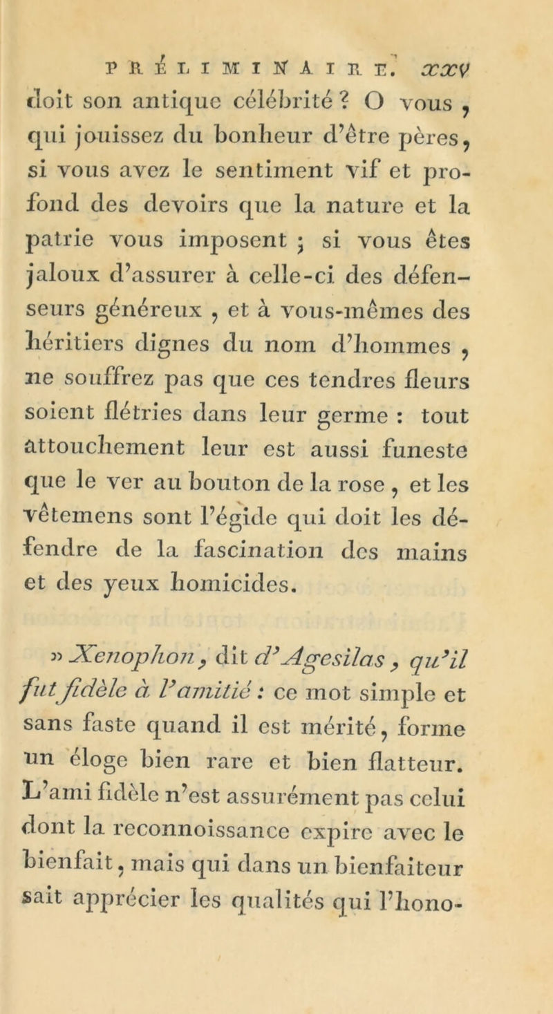 doit son antique célébrité ? O vous , qui jouissez du bonheur d’être pères, si vous avez le sentiment vif et pro- fond des devoirs que la nature et la patrie vous imposent • si vous êtes jaloux d’assurer à celle-ci des défen- seurs généreux , et à vous-mêmes des héritiers dignes du nom d’hommes , aie souffrez pas que ces tendres fleurs soient flétries dans leur germe : tout attouchement leur est aussi funeste que le ver au bouton de la rose , et les vêtemens sont l’égide qui doit les dé- fendre de la fascination des mains et des yeux homicides. vXenophon, dit d’Agésilas , qu’il fut fidèle a l’amitié : ce mot simple et sans faste quand il est mérité, forme lm éloge bien rare et bien flatteur. L ami hdelc n’est assurément pas celui dont la reconnoissance expire avec le bienfait, mais qui dans un bienfaiteur sait apprécier les qualités qui l’hono-