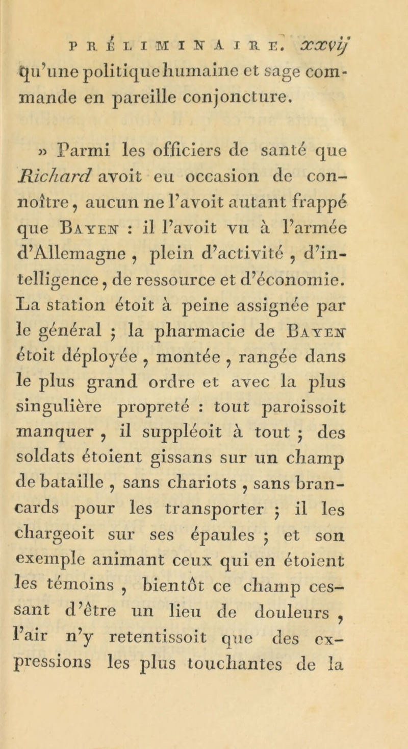 qu’une politique humaine et sage com- mande en pareille conjoncture. « Parmi les officiers de santé que Richard avoit eu occasion de con- noître, aucun ne l’avoit autant frappé que Bayen : il l’avoit vu à l’armée d’Allemagne , plein d’activité , d’in- telligence ? de ressource et d’économie. La station étoit à peine assignée par le général ; la pharmacie de Bayen étoit déployée ? montée 9 rangée dans le plus grand ordre et avec la plus singulière propreté : tout paroissoit manquer ? il suppléoit à tout ; des soldats étoient gissans sur un champ de bataille ? sans chariots 9 sans bran- cards pour les transporter 5 il les chargeoit sur ses épaules ; et son exemple animant ceux qui en étoient les témoins ? bientôt ce champ ces- sant d’être un lieu de douleurs , l’air n’y retentissoit que des ex- pressions les plus touchantes de la
