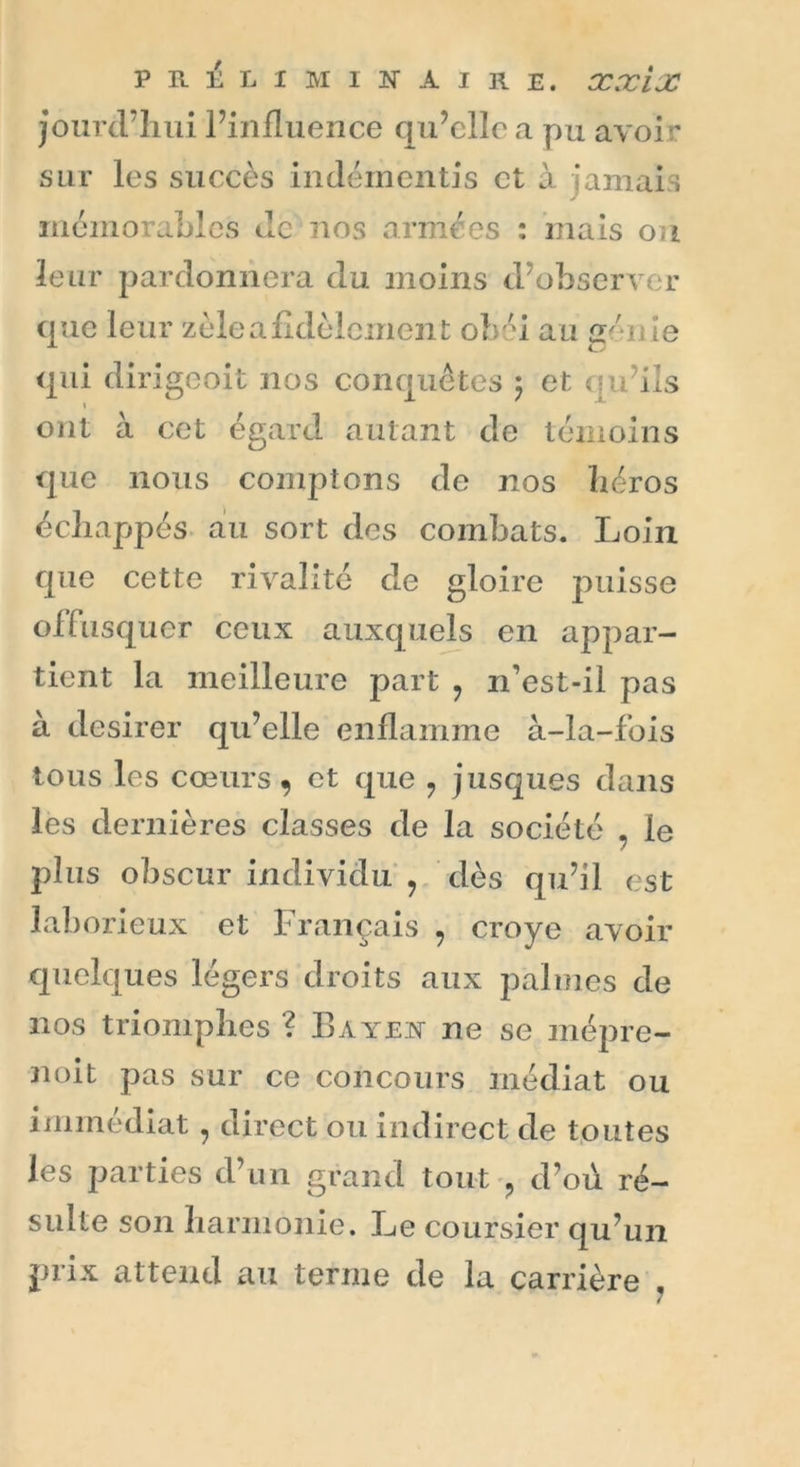 jourd’hui l’influence qu’elle a pu avoir sur les succès indémentis et à jamais mémorables Je nos armées : mais ou leur pardonnera du moins d’observer que leur zèle a fidèlement obéi au gén le qui dirigeoit nos conquêtes ) et qu’ils ont à cet égard autant de témoins que nous comptons de nos héros échappés au sort des combats. Loin que cette rivalité de gloire puisse offusquer ceux auxquels en appar- tient la meilleure part ? n’est-il pas à desirer qu’elle enflamme à-la-fois tous les cœurs, et que ? jusques dans les dernières classes de la société . le plus obscur individu ? dès qu’il est laborieux et Français , croye avoir quelques légers droits aux palmes de nos triomphes ? Bayen ne se inépre- noit pas sur ce concours médiat ou immédiat 7 direct ou indirect de toutes les parties d’un grand tout ? d’où ré- sulte son harmonie. Le coursier qu’un prix attend au terme de la carrière ,