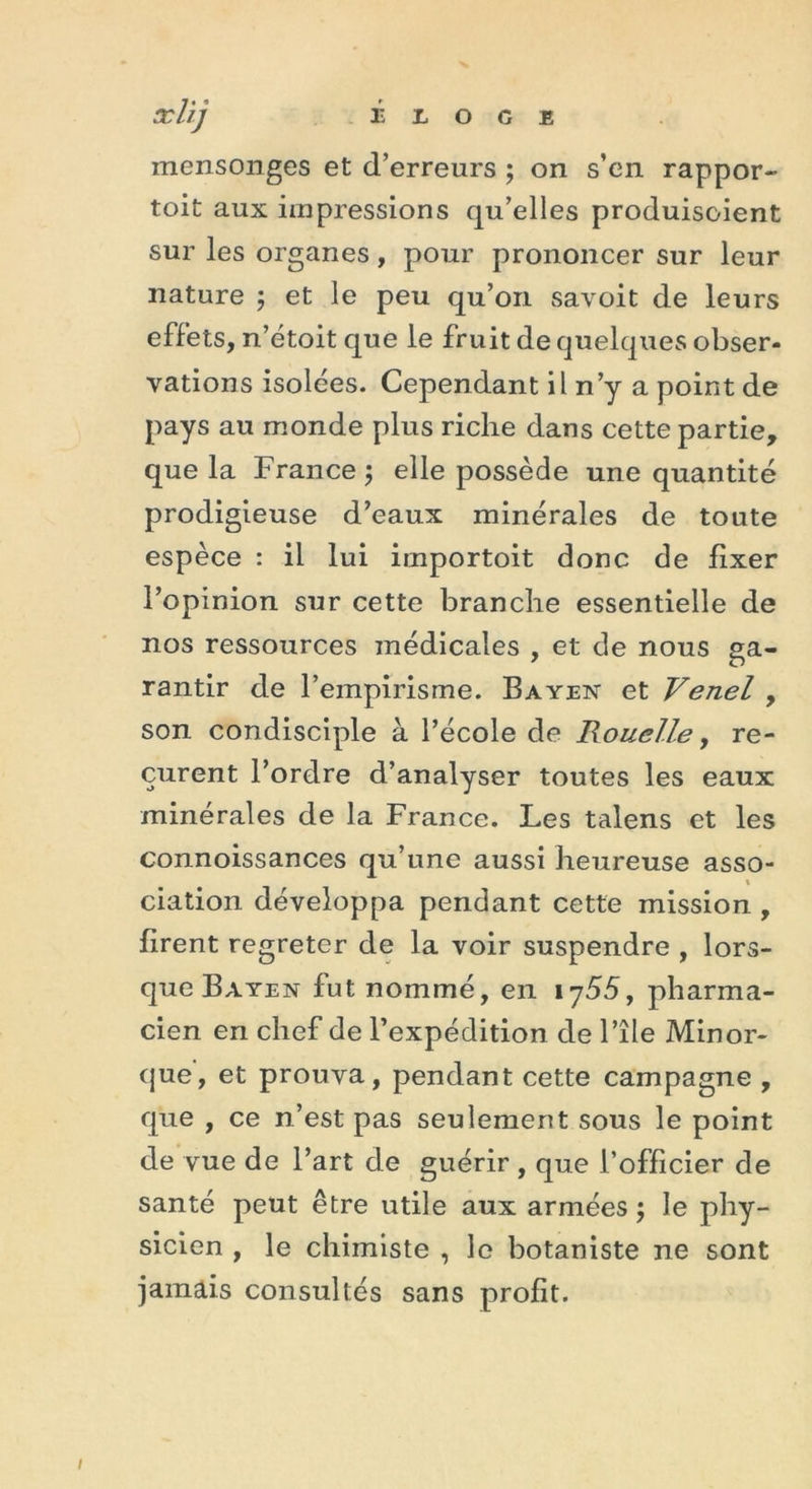 mensonges et (Terreurs ; on s’en rappor- toit aux impressions qu’elles produisoient sur les organes, pour prononcer sur leur nature ; et le peu qu’on savoit de leurs effets, n’étoit que le fruit de quelques obser- vations isolées. Cependant il n’y a point de pays au monde plus riche dans cette partie, que la France ; elle possède une quantité prodigieuse d’eaux minérales de toute espèce : il lui importoit donc de fixer l’opinion sur cette branche essentielle de nos ressources médicales , et de nous ga- rantir de l’empirisme. Bayen et Venel , son condisciple à l’école de Rouelle, re- çurent l’ordre d’analyser toutes les eaux minérales de la France. Les talens et les connoissances qu’une aussi heureuse asso- ciation développa pendant cette mission , firent regreter de la voir suspendre , lors- que Bayen fut nommé, en 1755, pharma- cien en chef de l’expédition de File Minor- que, et prouva, pendant cette campagne , que , ce n’est pas seulement sous le point de vue de l’art de guérir , que l’officier de santé peut être utile aux armées ; le phy- sicien , le chimiste , le botaniste ne sont jamais consultés sans profit.